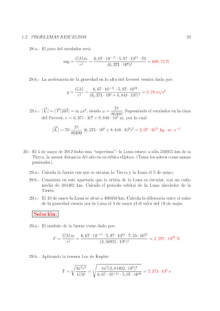 29

1.2. PROBLEMAS RESUELTOS.
28.a.- El peso del escalador ser´:
a
mg =

GMm
6, 67 · 10−11 · 5, 97 · 1024 · 70
=
= 686, 73 N
r2
(6, 371 · 106 )2

28.b.- La aceleraci´n de la gravedad en lo alto del Everest vendr´ dada por:
o
a
g=

GM
6, 67 · 10−11 · 5, 97 · 1024
=
= 9, 78 m/s2
r2
(6, 371 · 106 + 8, 848 · 103 )2

→
−
→ mv|
28.c.- | L | = |− ||− = m ωr2 , siendo ω =
r →

2π
. Suponiendo el escalador en la cima
86400
del Everest, r = 6, 371 · 106 + 8, 848 · 103 m, por lo cual:
→
−
| L | = 70

2π
(6, 371 · 106 + 8, 848 · 103 )2 = 2, 07 · 1011 kg · m · s−2
86400

29.- El 5 de mayo de 2012 hubo una “superluna”: la Luna estuvo a s´lo 356955 km de la
o
Tierra, la menor distancia del a˜ o en su ´rbita el´
n
o
ıptica. (Toma los astros como masas
puntuales).
29.a.- Calcula la fuerza con que se atra´ la Tierra y la Luna el 5 de mayo.
ıan
29.b.- Considera en este apartado que la ´rbita de la Luna es circular, con un radio
o
medio de 384402 km. Calcula el periodo orbital de la Luna alrededor de la
Tierra.
29.c.- El 19 de mayo la Luna se situ´ a 406450 km. Calcula la diferencia entre el valor
o
de la gravedad creada por la Luna el 5 de mayo yl el valor del 19 de mayo.

Soluci´n:
o
29.a.- El m´dulo de la fuerza viene dado por:
o
F =

6, 67 · 10−11 · 5, 97 · 1024 · 7, 55 · 1022
GMm
=
= 2, 297 · 1020 N
r2
(3, 56955 · 108 )2

29.b.- Aplicando la tercera Ley de Kepler:
T =

4π 2 r 3
=
GM

4π 2 (3, 84402 · 108 )3
= 2, 373 · 106 s
6, 67 · 10−11 · 5, 97 · 1024

 
