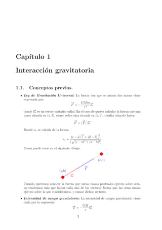 Cap´
ıtulo 1
Interacci´n gravitatoria
o
1.1.

Conceptos previos.

Ley de Gravitaci´n Universal: La fuerza con que se atraen dos masas viene
o
expresada por:
→
−
GMm →
F = − 2 −r
u
r
→
donde −r es un vector unitario radial. En el caso de querer calcular la fuerza que una
u
masa situada en (a, b), ejerce sobre otra situada en (c, d), resulta c´modo hacer:
o
→
−
→
− →
F = | F | −r
u
Donde ur se calcula de la forma:
ur =

→
−
→
−
(c − a) i + (d − b) j

(

(c − a)2 + (d − b)2 )

Como puede verse en el siguiente dibujo:

(c,d)
→
−
F

(a,b)
→
−
ur

Cuando queremos conocer la fuerza que varias masas puntuales ejercen sobre otra,
no tendremos m´s que hallar cada uno de los vectores fuerza que las otras masas
a
ejercen sobre la que consideramos, y sumar dichos vectores.
Intensidad de campo gravitatorio: La intensidad de campo gravitatorio viene
dada por la expresi´n:
o
→
− = − GM −
→
g
ur
r
3

 