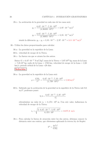 ´
CAP´
ITULO 1. INTERACCION GRAVITATORIA

30

29.c.- La aceleraci´n de la gravedad en cada uno de los casos ser´:
o
a
g1 =

6, 67 · 10−11 · 7, 35 · 1022
= 2, 97 · 10−5 m/s2
8 )2
(4, 06450 · 10

g2 =

6, 67 · 10−11 · 7, 35 · 1022
= 3, 85 · 10−5 m/s2
8 )2
(3, 56955 · 10

siendo la diferencia: g2 − g1 = 3, 85 · 10−5 − 2, 97 · 10−5 = 8, 8 · 10−6 m/s2
30.- Utiliza los datos proporcionados para calcular:
30.a.- La gravedad en la superﬁcie de la Luna.
30.b.- velocidad de escape de la Tierra.
30.c.- La fuerza con que se atraen los dos astros.
Datos: G = 6, 67 · 10−11 N·m2 /kg2 ; masa de la Tierra = 5,97·1024 kg; masa de la Luna
= 7,35·102 kg; radio de la Luna = 1738 km; velocidad de escape de la Luna = 2,38
km/s; periodo orbital de la Luna =28 d´
ıas.

Soluci´n:
o
30.a.- La gravedad en la superﬁcie de la Luna ser´:
a
g=

GML
6, 67 · 10−11 · 7, 35 · 1022
=
= 1, 62 m/s2
2
6 )2
r
(1, 738 · 10

30.b.- Sabiendo que la aceleraci´n de la gravedad en la superﬁcie de la Tierra vale 9,8
o
m/s2 , podremos poner:
9, 8 =

6, 67 · 10−11 · 5, 97 · 1024
2
rT

obteni´ndose un valor de rT = 6, 374 · 106 m. Con este valor, hallaremos la
e
velocidad de escape de la Tierra:
ve =

2 · 6, 67 · 10−11 · 5, 97 · 1024
= 11177, 8 m/s
6, 374 · 106

30.c.- Para calcular la fuerza de atracci´n entre los dos astros, debemos conocer la
o
distancia entre sus centros, que obtenemos aplicando la tercera ley de Kepler:
T2 =

4π 2 r 3
GMT

 