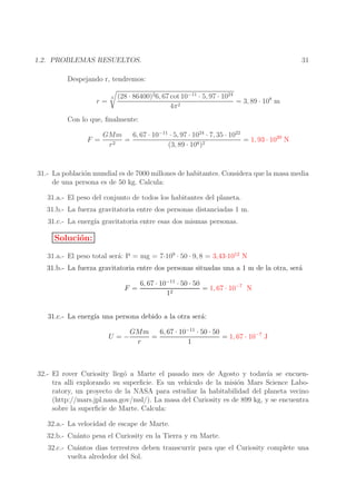 1.2. PROBLEMAS RESUELTOS.

31

Despejando r, tendremos:
r=

3

(28 · 86400)26, 67 cot 10−11 · 5, 97 · 1024
= 3, 89 · 108 m
2
4π

Con lo que, ﬁnalmente:
F =

GMm
6, 67 · 10−11 · 5, 97 · 1024 · 7, 35 · 1022
=
= 1, 93 · 1020 N
2
8 )2
r
(3, 89 · 10

31.- La poblaci´n mundial es de 7000 millones de habitantes. Considera que la masa media
o
de una persona es de 50 kg. Calcula:
31.a.- El peso del conjunto de todos los habitantes del planeta.
31.b.- La fuerza gravitatoria entre dos personas distanciadas 1 m.
31.c.- La energ´ gravitatoria entre esas dos mismas personas.
ıa

Soluci´n:
o
31.a.- El peso total ser´: P = mg = 7·109 · 50 · 9, 8 = 3,43·1012 N
a

31.b.- La fuerza gravitatoria entre dos personas situadas una a 1 m de la otra, ser´
a
F =

6, 67 · 10−11 · 50 · 50
= 1, 67 · 10−7 N
12

31.c.- La energ´ una persona debido a la otra ser´:
ıa
a
U =−

6, 67 · 10−11 · 50 · 50
GMm
=
= 1, 67 · 10−7 J
r
1

32.- El rover Curiosity lleg´ a Marte el pasado mes de Agosto y todav´ se encueno
ıa
tra alli explorando su superﬁcie. Es un veh´
ıculo de la misi´n Mars Science Laboo
ratory, un proyecto de la NASA para estudiar la habitabilidad del planeta vecino
(http://mars.jpl.nasa.gov/msl/). La masa del Curiosity es de 899 kg, y se encuentra
sobre la superﬁcie de Marte. Calcula:
32.a.- La velocidad de escape de Marte.
32.b.- Cu´nto pesa el Curiosity en la Tierra y en Marte.
a
32.c.- Cu´ntos dias terrestres deben transcurrir para que el Curiosity complete una
a
vuelta alrededor del Sol.

 