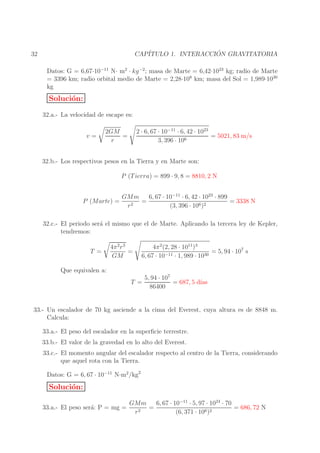 ´
CAP´
ITULO 1. INTERACCION GRAVITATORIA

32

Datos: G = 6,67·10−11 N· m2 · kg −2 ; masa de Marte = 6,42·1023 kg; radio de Marte
= 3396 km; radio orbital medio de Marte = 2,28·108 km; masa del Sol = 1,989·1030
kg

Soluci´n:
o
32.a.- La velocidad de escape es:
v=

2 · 6, 67 · 10−11 · 6, 42 · 1023
= 5021, 83 m/s
3, 396 · 106

2GM
=
r

32.b.- Los respectivos pesos en la Tierra y en Marte son:
P (T ierra) = 899 · 9, 8 = 8810, 2 N
P (Marte) =

6, 67 · 10−11 · 6, 42 · 1023 · 899
GMm
=
= 3338 N
r2
(3, 396 · 106 )2

32.c.- El periodo ser´ el mismo que el de Marte. Aplicando la tercera ley de Kepler,
a
tendremos:
T =

4π 2 r 3
=
GM

4π 2 (2, 28 · 1011 )3
= 5, 94 · 107 s
6, 67 · 10−11 · 1, 989 · 1030

Que equivalen a:
5, 94 · 107
ıas
T =
= 687, 5 d´
86400

33.- Un escalador de 70 kg asciende a la cima del Everest, cuya altura es de 8848 m.
Calcula:
33.a.- El peso del escalador en la superﬁcie terrestre.
33.b.- El valor de la gravedad en lo alto del Everest.
33.c.- El momento angular del escalador respecto al centro de la Tierra, considerando
que aquel rota con la Tierra.
Datos: G = 6, 67 · 10−11 N·m2 /kg2

Soluci´n:
o
33.a.- El peso ser´: P = mg =
a

GMm
6, 67 · 10−11 · 5, 97 · 1024 · 70
=
= 686, 72 N
r2
(6, 371 · 106 )2

 