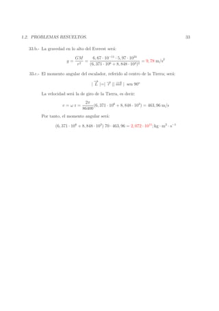 33

1.2. PROBLEMAS RESUELTOS.
33.b.- La gravedad en lo alto del Everest ser´:
a
g=

GM
6, 67 · 10−11 · 5, 97 · 1024
=
= 9, 78 m/s2
2
6 + 8, 848 · 103 )2
r
(6, 371 · 10

33.c.- El momento angular del escalador, referido al centro de la Tierra; ser´:
a
→
−
→ mv
→
| L |=| − || − | sen 90o
r
La velocidad ser´ la de giro de la Tierra, es decir:
a
v=ωr=

2π
(6, 371 · 106 + 8, 848 · 103 ) = 463, 96 m/s
86400

Por tanto, el momento angular ser´:
a
(6, 371 · 106 + 8, 848 · 103 ) 70 · 463, 96 = 2, 072 · 1011 ; kg · m2 · s−1

 
