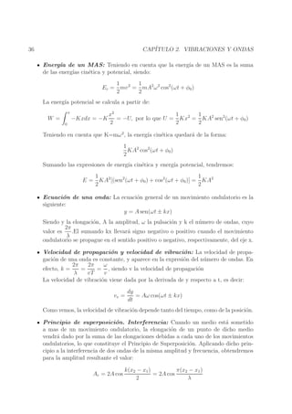 CAP´
ITULO 2. VIBRACIONES Y ONDAS

36

Energ´ de un MAS: Teniendo en cuenta que la energ´ de un MAS es la suma
ıa
ıa
de las energ´ cin´tica y potencial, siendo:
ıas
e
1
1
Ec = mv 2 = mA2 ω 2 cos2 (ωt + φ0 )
2
2
La energ´ potencial se calcula a partir de:
ıa
x

W =
0

1
1
x2
= −U, por lo que U = Kx2 = KA2 sen2 (ωt + φ0 )
−Kxdx = −K
2
2
2

Teniendo en cuenta que K=mω 2 , la energ´ cin´tica quedar´ de la forma:
ıa
e
a
1
KA2 cos2 (ωt + φ0 )
2
Sumando las expresiones de energ´ cin´tica y energ´ potencial, tendremos:
ıa
e
ıa
1
1
E = KA2 [(sen2 (ωt + φ0 ) + cos2 (ωt + φ0 )] = KA2
2
2
Ecuaci´n de una onda: La ecuaci´n general de un movimiento ondulatorio es la
o
o
siguiente:
y = A sen(ωt ± kx)
Siendo y la elongaci´n, A la amplitud, ω la pulsaci´n y k el n´ mero de ondas, cuyo
o
o
u
2π
valor es
.El sumando kx llevar´ signo negativo o positivo cuando el movimiento
a
λ
ondulatorio se propague en el sentido positivo o negativo, respectivamente, del eje x.
Velocidad de propagaci´n y velocidad de vibraci´n: La velocidad de propao
o
gaci´n de una onda es constante, y aparece en la expresi´n del n´ mero de ondas. En
o
o
u
2π
2π
ω
efecto, k =
=
= , siendo v la velocidad de propagaci´n
o
λ
vT
v
La velocidad de vibraci´n viene dada por la derivada de y respecto a t, es decir:
o
vv =

dy
= Aω cos(ωt ± kx)
dt

Como vemos, la velocidad de vibraci´n depende tanto del tiempo, como de la posici´n.
o
o
Principio de superposici´n. Interferencia: Cuando un medio est´ sometido
o
a
a mas de un movimiento ondulatorio, la elongaci´n de un punto de dicho medio
o
vendr´ dado por la suma de las elongaciones debidas a cada uno de los movimientos
a
ondulatorios, lo que constituye el Principio de Superposici´n. Aplicando dicho prino
cipio a la interferencia de dos ondas de la misma amplitud y frecuencia, obtendremos
para la amplitud resultante el valor:
Ar = 2A cos

k(x2 − x1 )
π(x2 − x1 )
= 2A cos
2
λ

 