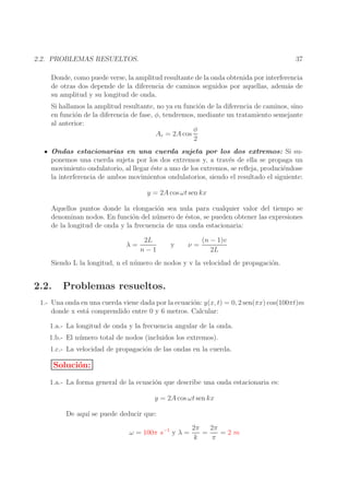 37

2.2. PROBLEMAS RESUELTOS.

Donde, como puede verse, la amplitud resultante de la onda obtenida por interferencia
de otras dos depende de la diferencia de caminos seguidos por aquellas, adem´s de
a
su amplitud y su longitud de onda.
Si hallamos la amplitud resultante, no ya en funci´n de la diferencia de caminos, sino
o
en funci´n de la diferencia de fase, φ, tendremos, mediante un tratamiento semejante
o
al anterior:
φ
Ar = 2A cos
2
Ondas estacionarias en una cuerda sujeta por los dos extremos: Si suponemos una cuerda sujeta por los dos extremos y, a trav´s de ella se propaga un
e
movimiento ondulatorio, al llegar ´ste a uno de los extremos, se reﬂeja, produci´ndose
e
e
la interferencia de ambos movimientos ondulatorios, siendo el resultado el siguiente:
y = 2A cos ωt sen kx
Aquellos puntos donde la elongaci´n sea nula para cualquier valor del tiempo se
o
denominan nodos. En funci´n del n´ mero de ´stos, se pueden obtener las expresiones
o
u
e
de la longitud de onda y la frecuencia de una onda estacionaria:
λ=

2L
n−1

y

ν=

(n − 1)v
2L

Siendo L la longitud, n el n´ mero de nodos y v la velocidad de propagaci´n.
u
o

2.2.

Problemas resueltos.

1.- Una onda en una cuerda viene dada por la ecuaci´n: y(x, t) = 0, 2 sen(πx) cos(100πt)m
o
donde x est´ comprendido entre 0 y 6 metros. Calcular:
a
1.a.- La longitud de onda y la frecuencia angular de la onda.
1.b.- El n´ mero total de nodos (incluidos los extremos).
u
1.c.- La velocidad de propagaci´n de las ondas en la cuerda.
o

Soluci´n:
o
1.a.- La forma general de la ecuaci´n que describe una onda estacionaria es:
o
y = 2A cos ωt sen kx
De aqu´ se puede deducir que:
ı
ω = 100π s−1 y λ =

2π
2π
=
=2m
k
π

 