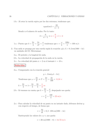 CAP´
ITULO 2. VIBRACIONES Y ONDAS

38

1.b.- Al estar la cuerda sujeta por los dos extremos, tendremos que:
equationλ =

2L
n−1

Siendo n el n´ mero de nodos. Por lo tanto:
u
2=

1.c.- Puesto que k =

6
6
⇒n= +1=4
n−1
2

2π
ω
ω
100π
2π
=
= tendremos que v = =
= 100 m/s
λ
vT
v
k
π

2.- Una onda se propaga por una cuerda seg´ n la ecuaci´n: y(x, t) = 0, 2 sen(100t − 4x)
u
o
en unidades del S.I. Determinar:
2.a.- El per´
ıodo y la longitud de onda.
2.b.- La velocidad de propagaci´n de la onda en la cuerda.
o
2.c.- La velocidad del punto x = 2 en el instante t = 10 s.

Soluci´n:
o
2.a.- Comparando con la ecuaci´n general:
o
y = A sen(ωt − kx)
Tendremos que ω =

2π
2π
2π
⇒T =
=
= 0, 2π s
T
ω
100

2π
2π
2π
π
⇒λ=
=
= m
λ
k
4
2
2π
ω
2.b.- Si tenemos en cuenta que k =
= , despejando nos queda:
λ
v
k=

v=

100
ω
=
= 25 m/s
k
4

2.c.- Para calcular la velocidad de un punto en un instante dado, debemos derivar y
con respecto al tiempo, de forma que:
v=

dy
= 0, 2 · 100 cos(100t − 4x)
dt

Sustituyendo los valores de x y t, nos queda:
v = 20 cos(1000 − 8) = 14, 72 m/s

 