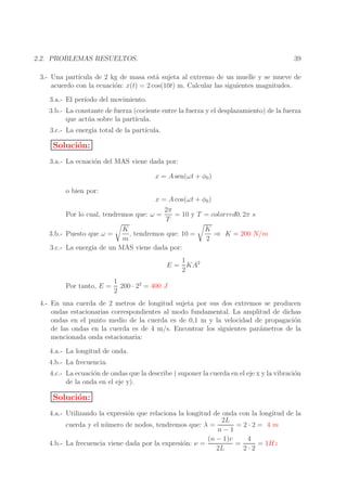 39

2.2. PROBLEMAS RESUELTOS.

3.- Una part´
ıcula de 2 kg de masa est´ sujeta al extremo de un muelle y se mueve de
a
acuerdo con la ecuaci´n: x(t) = 2 cos(10t) m. Calcular las siguientes magnitudes.
o
3.a.- El per´
ıodo del movimiento.
3.b.- La constante de fuerza (cociente entre la fuerza y el desplazamiento) de la fuerza
que act´ a sobre la part´
u
ıcula.
3.c.- La energ´ total de la part´
ıa
ıcula.

Soluci´n:
o
3.a.- La ecuaci´n del MAS viene dada por:
o
x = A sen(ωt + φ0 )
o bien por:
x = A cos(ωt + φ0 )
2π
Por lo cual, tendremos que: ω =
= 10 y T = colorred0, 2π s
T
K
K
, tendremos que: 10 =
⇒ K = 200 N/m
3.b.- Puesto que ω =
m
2
3.c.- La energ´ de un MAS viene dada por:
ıa
1
E = KA2
2
Por tanto, E =

1
200 · 22 = 400 J
2

4.- En una cuerda de 2 metros de longitud sujeta por sus dos extremos se producen
ondas estacionarias correspondientes al modo fundamental. La amplitud de dichas
ondas en el punto medio de la cuerda es de 0,1 m y la velocidad de propagaci´n
o
de las ondas en la cuerda es de 4 m/s. Encontrar los siguientes par´metros de la
a
mencionada onda estacionaria:
4.a.- La longitud de onda.
4.b.- La frecuencia.
4.c.- La ecuaci´n de ondas que la describe ( suponer la cuerda en el eje x y la vibraci´n
o
o
de la onda en el eje y).

Soluci´n:
o
4.a.- Utilizando la expresi´n que relaciona la longitud de onda con la longitud de la
o
2L
=2·2= 4 m
cuerda y el n´ mero de nodos, tendremos que: λ =
u
n−1
(n − 1)v
4
4.b.- La frecuencia viene dada por la expresi´n: ν =
o
=
= 1Hz
2L
2·2

 