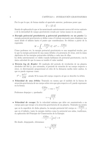 ´
CAP´
ITULO 1. INTERACCION GRAVITATORIA

4

Por lo que lo que, de forma similar al apartado anterior, podremos poner que:
→
− = |− | −
→ →
g
g u
r

Siendo de aplicaci´n lo que se ha mencionado anteriormente acerca del vector unitario
o
y de la intensidad de campo gravitatorio creado por varias masas en un punto.
Energ´ potencial gravitatoria y potencial gravitatorio en un punto: La
ıa
energ´ potencial gravitatoria se deﬁne como el trabajo necesario para desplazar una
ıa
masa desde el inﬁnito hasta el punto que consideramos. Se obtiene a partir de la
expresi´n:
o
r
GMm → →
GMm
W =
− 2 −r · d− = −
u
r
r
r
∞
Como podemos ver, la energ´ potencial gravitatoria es una magnitud escalar, por
ıa
lo que la energ´ potencial de una masa debida a la presencia de otras, ser´ la suma
ıa
a
algebraica de las energ´ potenciales debidas a cada una de ellas.
ıas
Lo dicho anteriormente es v´lido cuando hablamos de potencial gravitatorio, con la
a
unica salvedad de que la masa m tendr´ el valor unidad.
´
a
Tercera ley de Kepler : El cuadrado del periodo de revoluci´n de un planeta
o
alrededor del Sol (y, por extensi´n, el periodo de rotaci´n de un cuerpo respecto a
o
o
otro), es directamente proporcional al cubo de la distancia media entre ambos, lo
que se puede expresar como:
T2 =

4π 2 r 3
,siendo M la masa del cuerpo respecto al que se describe la orbita
´
GM

Velocidad de una ´rbita: Teniendo en cuenta que el m´dulo de la fuerza de
o
o
atracci´n gravitatoria de un cuerpo sobre otro que gira respecto a ´l, puede expresarse
o
e
en la forma:
mv 2
GMm
= ma =
r2
r
Podremos despejar v, quedando:
v=

GM
r

Velocidad de escape: Es la velocidad m´
ınima que debe ser suministrada a un
cuerpo para que escape a la atracci´n gravitatoria de un planeta. Teniendo en cuenta
o
GMm
que en la superﬁcie de dicho planeta, la energ´ potencial del cuerpo es −
ıa
,y
r
que en el inﬁnito, tanto la energ´ cin´tica como la potencial son nulas, tendremos,
ıa
e
en aplicaci´n del Principio de Conservaci´n de la Energ´
o
o
ıa:
GMm 1 2
+ mve = 0
r
2
De donde, despejando, obtenemos:
−

ve =

2GM
r

 