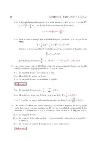 CAP´
ITULO 2. VIBRACIONES Y ONDAS

42

8.b.- Aplicando la ecuaci´n general de la onda, siendo A =0,20 m; ω = 2πν = 60 Hz
o
π −1
2π
= m , por lo que la ecuaci´n quedar´ de la forma:
o
a
yk=
λ
2
z = 0, 2 sen 60πt −

π
x
2

8.c.- Para obtener la energ´ por unidad de longitud, partimos de la energ´ de un
ıa
ıa
MAS:
1
1
E = KA2 = mω 2 A2 = 2σLπ 2 ν 2 A2
2
2
Donde σ es la densidad lineal. Por tanto, la energ´ por unidad de longitud ser´:
ıa
a
E
= 2σLπ 2 ν 2 A2
l
Sustituyendo, tendremos:

E
= 2 · 60 · 10−3 · π 2 · 302 · 0, 22 = 42, 63 J/m
L

9.- Una fuente sonora emite a 200 Hz en el aire. El sonido se tramite luego a un l´
ıquido
con una velocidad de propagaci´n de 1500 m/s. Calcular:
o
9.a.- La longitud de onda del sonido en el aire.
9.b.- El per´
ıodo del sonido en el aire.
9.c.- La longitud de onda del sonido en el l´
ıquido.

Soluci´n:
o
9.a.- La longitud de onda es λ =

v
340
=
= 1, 7 m
ν
200

1
= 0, 005 s
ν
1500
9.c.- Al cambiar de medio, la frecuencia no var´ por lo cual:λ =
ıa,
= 7, 5 m
200

9.b.- El periodo es la inversa de la frecuencia, es decir: T =

10.- Una onda de 50 Hz en una cuerda se desplaza en el sentido negativo del eje y y oscila
en la direcci´n z con una amplitud de 15 cm. La velocidad de propagaci´n de las
o
o
ondas en la cuerda es de 150 m/s y la densidad lineal de ´sta es de 80 g/cm. Hallar:
e
10.a.- La longitud de onda.
10.b.- La ecuaci´n de la onda (es decir, el desplazamiento en funci´n de la posici´n y
o
o
o
el tiempo).
10.c.- La energ´ por unidad de longitud de la onda en la cuerda.
ıa

Soluci´n:
o

 