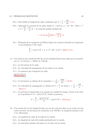 43

2.2. PROBLEMAS RESUELTOS.

v
150
=
=3m
ν
50
10.b.- Aplicando la ecuaci´n de la onda, donde A = 0,15 m; ω = 2π · 50 = 100 π s−1
o
2π
2π −1
yk=
=
m , la ecuaci´n pedida quedar´ as´
o
a ı:
λ
3
10.a.- Para hallar la longitud de onda, tendremos que λ =

z = 0, 15 sen 100πt +

2πy
3

m

10.c.- Partiendo de la energ´ de un MAS se llega a la ecuaci´n obtenida en el apartado
ıa
o
c) del problema 8. Por tanto:
E
= 2σπ 2 ν 2 A2 = 2 · 8 · π 2 · 502 · 0, 152 = 8882, 6 J/m
L

11.- Una onda en una cuerda de 0,01 kg /m de densidad lineal viene dada por la ecuaci´n:
o
y(x, t) = 0, 2 sen(πx + 100πt) m. Calcule:
11.a.- La frecuencia de la onda.
11.b.- La velocidad de propagaci´n de las ondas en la cuerda.
o
11.c.- La potencia que transporta la onda.

Soluci´n:
o
100π
ω
=
= 50 Hz
2π
2π
ω
100
ω
de donde v =
=
=
11.b.- La velocidad de propagaci´n se obtiene de k =
o
v
k
π
100 m/s
11.a.- La frecuencia se obtiene de la expresi´n ν =
o

11.c.- La potencia transportada es la energ´ por unidad de tiempo. Como se ha visto
ıa
en el problema 8, E = 2σLπ 2 ν 2 A2 , siendo la potencia:
E
2σLπ 2 ν 2 A2
P =
=
= 2σπ 2 ν 2 A2 = 1973, 92 w
t
L

12.- Una cuerda de 2 m de longitud oscila con sus dos extremos ﬁjos en un modo con dos
nodos internos. La frecuencia de oscilaci´n es de 100 Hz y la amplitud m´xima es de
o
a
5 cm. Determine:
12.a.- La longitud de onda de la onda en la cuerda.
12.b.- La longitud de onda del sonido producido por la cuerda.
12.c.- La velocidad m´xima del punto en el centro de la cuerda.
a

 