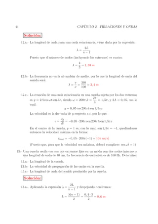 CAP´
ITULO 2. VIBRACIONES Y ONDAS

44

Soluci´n:
o
12.a.- La longitud de onda para una onda estacionaria, viene dada por la expresi´n:
o
λ=

2L
n−1

Puesto que el n´ mero de nodos (incluyendo los extremos) es cuatro:
u
λ=

4
= 1, 33 m
3

12.b.- La frecuencia no var´ al cambiar de medio, por lo que la longitud de onda del
ıa
sonido ser´:
a
340
v
= 3, 4 m
λ= =
ν
100
12.c.- La ecuaci´n de una onda estacionaria en una cuerda sujeta por los dos extremos
o
2π
= 1, 5π, y 2A = 0, 05, con lo
es y = 2A cos ωt sen kx, siendo ω = 200π,k =
λ
cual:
y = 0, 05 cos 200πt sen 1, 5πx
La velocidad es la derivada de y respecto a t, por lo que:
v=

dy
= −0, 05 · 200π sen 200πt sen 1, 5πx
dt

En el centro de la cuerda, y = 1 m, con lo cual, sen 1, 5π = −1, qued´ndonos
a
entonces la velocidad m´xima en la forma:
a
vmax = −0, 05 · 200π(−1) = 10π m/s)
(Puesto que, para que la velocidad sea m´xima, deber´ cumplirse: sen ωt = 1)
a
a
13.- Una cuerda oscila con sus dos extremos ﬁjos en un modo con dos nodos internos y
una longitud de onda de 40 cm. La frecuencia de oscilaci´n es de 100 Hz. Determine:
o
13.a.- La longitud de la cuerda.
13.b.- La velocidad de propagaci´n de las ondas en la cuerda.
o
13.c.- La longitud de onda del sonido producido por la cuerda.

Soluci´n:
o
13.a.- Aplicando la expresi´n λ =
o
L=

2L
y despejando, tendremos:
n−1

0, 4 · 3
λ(n − 1)
=
= 0, 6 m
2
2

 