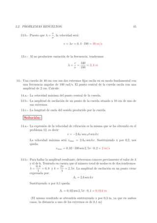 45

2.2. PROBLEMAS RESUELTOS.
13.b.- Puesto que λ =

v
, la velocidad ser´:
a
ν
v = λν = 0, 4 · 100 = 40 m/s

13.c.- Al no producirse variaci´n de la frecuencia, tendremos:
o
λ=

v
340
=
= 3, 4 m
ν
100

14.- Una cuerda de 40 cm con sus dos extremos ﬁjos oscila en su modo fundamental con
una frecuencia angular de 100 rad/s. El punto central de la cuerda oscila con una
amplitud de 2 cm. Calcule:
14.a.- La velocidad m´xima del punto central de la cuerda.
a
14.b.- La amplitud de oscilaci´n de un punto de la cuerda situado a 10 cm de uno de
o
sus extremos.
14.c.- La longitud de onda del sonido producido por la cuerda.

Soluci´n:
o
14.a.- La expresi´n de la velocidad de vibraci´n es la misma que se ha obtenido en el
o
o
problema 12, es decir:
v = −2Aω sen ωt sen kx
La velocidad m´xima ser´ vmax = 2Aω sen kx. Sustituyendo x por 0,2, nos
a
a
queda:
vmax = 0, 02 · 100 sen 2, 5π · 0, 2 = 2 m/s
14.b.- Para hallar la amplitud resultante, deberemos conocer previamente el valor de λ
y el de k. Teniendo en cuenta que el n´ mero total de nodos es de dos,tendremos:
u
2π
0, 8
= 0, 8 y k =
= 2, 5π. La amplitud de oscilaci´n en un punto viene
o
λ=
1
λ
expresada por:
Ar = 2A sen kx
Sustituyendo x por 0,1 queda:
Ar = 0, 02 sen 2, 5π · 0, 1 = 0, 014 m
(El mismo resultado se obtendr´ sustituyendo x por 0,3 m, ya que en ambos
ıa
casos, la distancia a uno de los extremos es de 0,1 m)

 