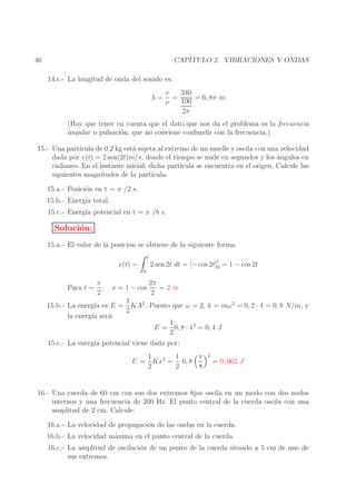 CAP´
ITULO 2. VIBRACIONES Y ONDAS

46
14.c.- La longitud de onda del sonido es:
λ=

340
v
=
= 6, 8π m
100
ν
2π

(Hay que tener en cuenta que el dato que nos da el problema es la frecuencia
angular o pulsaci´n, que no conviene confundir con la frecuencia.)
o
15.- Una part´
ıcula de 0,2 kg est´ sujeta al extremo de un muelle y oscila con una velocidad
a
dada por v(t) = 2 sen(2t)m/s, donde el tiempo se mide en segundos y los angulos en
´
radianes. En el instante inicial, dicha part´
ıcula se encuentra en el origen. Calcule las
siguientes magnitudes de la part´
ıcula:
15.a.- Posici´n en t = π /2 s.
o
15.b.- Energ´ total.
ıa
15.c.- Energ´ potencial en t = π /8 s.
ıa

Soluci´n:
o
15.a.- El valor de la posici´n se obtiene de la siguiente forma:
o
t

x(t) =
0

Para t =

π
,
2

x = 1 − cos

2 sen 2t dt = [− cos 2t]t = 1 − cos 2t
0
2π
=2m
2

1
15.b.- La energ´ es E = KA2 . Puesto que ω = 2, k = mω 2 = 0, 2 · 4 = 0, 8 N/m, y
ıa
2
la energ´ ser´:
ıa
a
1
E = 0, 8 · 12 = 0, 4 J
2
15.c.- La energ´ potencial viene dada por:
ıa
1
π
1
U = Kx2 = 0, 8
2
2
8

2

= 0, 062 J

16.- Una cuerda de 60 cm con sus dos extremos ﬁjos oscila en un modo con dos nodos
internos y una frecuencia de 200 Hz. El punto central de la cuerda oscila con una
amplitud de 2 cm. Calcule:
16.a.- La velocidad de propagaci´n de las ondas en la cuerda.
o
16.b.- La velocidad m´xima en el punto central de la cuerda.
a
16.c.- La amplitud de oscilaci´n de un punto de la cuerda situado a 5 cm de uno de
o
sus extremos.

 
