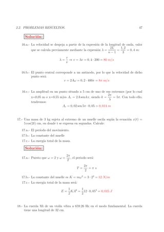 47

2.2. PROBLEMAS RESUELTOS.

Soluci´n:
o
16.a.- La velocidad se despeja a partir de la expresi´n de la longitud de onda, valor
o
1, 2
2L
=
= 0, 4 m:
que se calcula previamente mediante la expresi´n λ =
o
n−1
3
λ=

v
⇒ v = λν = 0, 4 · 200 = 80 m/s
ν

16.b.- El punto central corresponde a un antinodo, por lo que la velocidad de dicho
punto ser´:
a
v = 2Aω = 0, 2 · 400π = 8π m/s
16.c.- La amplitud en un punto situado a 5 cm de uno de sus extremos (por lo cual
2π
= 5π. Con todo ello,
x=0,05 m o x=0,55 m)es Ar = 2A sen kx, siendo k =
λ
tendremos:
Ar = 0, 02 sen 5π · 0, 05 = 0, 014 m
17.- Una masa de 3 kg sujeta al extremo de un muelle oscila seg´ n la ecuaci´n x(t) =
u
o
5 cos(2t) cm, en donde t se expresa en segundos. Calcule:
17.a.- El per´
ıodo del movimiento.
17.b.- La constante del muelle
17.c.- La energ´ total de la masa.
ıa

Soluci´n:
o
17.a.- Puesto que ω = 2 y ω =

2π
, el periodo ser´:
a
T
T =

2π
=π s
2

17.b.- La constante del muelle es K = mω 2 = 3 · 22 = 12 N/m
17.c.- La energ´ total de la masa ser´:
ıa
a

1
1
E = KA2 = 12 · 0, 052 = 0, 015 J
2
2

18.- La cuerda Mi de un viol´ vibra a 659.26 Hz en el modo fundamental. La cuerda
ın
tiene una longitud de 32 cm.

 
