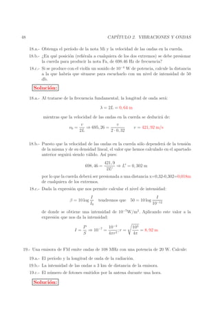 CAP´
ITULO 2. VIBRACIONES Y ONDAS

48

18.a.- Obtenga el per´
ıodo de la nota Mi y la velocidad de las ondas en la cuerda.
18.b.- ¿En qu´ posici´n (reﬁ´rala a cualquiera de los dos extremos) se debe presionar
e
o
e
la cuerda para producir la nota Fa, de 698.46 Hz de frecuencia?
18.c.- Si se produce con el viol´ un sonido de 10−4 W de potencia, calcule la distancia
ın
a la que habr´ que situarse para escucharlo con un nivel de intensidad de 50
ıa
db.

Soluci´n:
o
18.a.- Al tratarse de la frecuencia fundamental, la longitud de onda ser´:
a
λ = 2L = 0, 64 m
mientras que la velocidad de las ondas en la cuerda se deducir´ de:
a
ν0 =

v
v
⇒ 695, 26 =
2L
2 · 0, 32

v = 421, 92 m/s

18.b.- Puesto que la velocidad de las ondas en la cuerda s´lo depender´ de la tensi´n
o
a
o
de la misma y de su densidad lineal, el valor que hemos calculado en el apartado
anterior seguir´ siendo v´lido. As´ pues:
a
a
ı
698, 46 =

421, 9
⇒ L′ = 0, 302 m
2L′

por lo que la cuerda deber´ ser presionada a una distancia x=0,32-0,302=0,018m
a
de cualquiera de los extremos.
18.c.- Dada la expresi´n que nos permite calcular el nivel de intensidad:
o
β = 10 log

I
I0

tendremos que 50 = 10 log

I
10−12

de donde se obtiene una intensidad de 10−7 W/m2 . Aplicando este valor a la
expresi´n que nos da la intensidad:
o
I=

P
10−4
⇒ 10−7 =
;r =
S
4πr 2

103
= 8, 92 m
4π

19.- Una emisora de FM emite ondas de 108 MHz con una potencia de 20 W. Calcule:
19.a.- El per´
ıodo y la longitud de onda de la radiaci´n.
o
19.b.- La intensidad de las ondas a 3 km de distancia de la emisora.
19.c.- El n´ mero de fotones emitidos por la antena durante una hora.
u

Soluci´n:
o

 