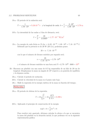 49

2.2. PROBLEMAS RESUELTOS.
19.a.- El periodo de la radiaci´n ser´:
o
a

3 · 108
1
c
−9
= 9, 26·10 s y la longitud de onda: λ = =
= 2, 78 m
T =
1, 08 · 108
ν
1, 08 · 108
19.b.- La intensidad de las ondas a 3 km de distancia, ser´:
a
I=

20
P
=
= 1, 77 · 10−7 W/m2
2
S
4π3000

19.c.- La energ´ de cada fot´n es: E=hν = 6, 63 · 10−34 · 1, 08 · 108 = 7, 16 · 10−26 J.
ıa
o
Sabiendo que la potencia es de 20 W (20 J/s), podremos poner:
20 = n · 7, 16 · 10−26
con lo que el n´ mero de fotones emitidos por segundo ser´:
u
a
n=

20
= 2, 79 · 1026
−26
7, 16 · 10

y el n´ mero de fotones emitidos en una hora ser´ N =2, 79 · 1026 · 3600 = 1030
u
a
20.- Hacemos un p´ndulo con una masa de 0.5 kg suspendida de un hilo de 20 cm de
e
longitud. Desplazamos la masa un ´ngulo de 10o respecto a su posici´n de equilibrio
a
o
y la dejamos oscilar.
20.a.- Calcule el per´
ıodo de oscilaci´n.
o
20.b.- Calcule la velocidad de la masa en el punto m´s bajo.
a
20.c.- Halle la expresi´n de la energ´ cin´tica de la masa en funci´n del tiempo.
o
ıa
e
o

Soluci´n:
o
20.a.- El periodo de obtiene de la expresi´n:
o
T = 2π

l
= 2π
g

0, 2
= 0, 898 s
9, 8

20.b.- Aplicando el principio de conservaci´n de la energ´
o
ıa:
1
mgh + 0 = mv 2 + 0
2
Para resolver este apartado, debemos calcular la altura a la que se encuentra
la masa del p´ndulo en la situaci´n inicial, lo que podemos ver en la siguiente
e
o
representaci´n gr´ﬁca:
o
a

 