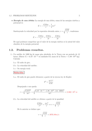 5

1.2. PROBLEMAS RESUELTOS.

Energ´ de una ´rbita: La energ´ de una ´rbita, suma de las energ´ cin´tica y
ıa
o
ıa
o
ıas
e
potencial es:
GMm 1 2
E=−
+ mv
r
2
Sustituyendo la velocidad por la expresi´n obtenida antes, v =
o
E=−

GM
, tendremos:
r

GMm GMm
GMm
+
=−
r
2r
2r

De aqu´ podemos comprobar que el valor de la energ´ cin´tica es la mitad del valor
ı
ıa
e
absoluto de la energ´ potencial.
ıa

1.2.

Problemas resueltos.

1.- Un sat´lite de 1000 kg de masa gira alrededor de la Tierra con un periodo de 12
e
horas. (Datos: G = 6, 67 · 10−11 en unidades S.I; masa de la Tierra = 5, 98 · 1024 kg).
Calcular
1.a.- El radio de giro.
1.b.- La velocidad del sat´lite.
e
1.c.- Su energ´ total.
ıa

Soluci´n:
o
1.a.- El radio de giro puede obtenerse a partir de la tercera ley de Kepler:
T2 =

4π 2 r 3
GM

Despejando r nos queda:
r=

3

GMT 2
=
4π 2

3

6, 67 · 10−11 · 5, 98 · 1024 · (12 · 3600)2
= 2, 662 · 107 m
4π 2

1.b.- La velocidad del sat´lite se obtiene a partir de la igualdad:
e
GMm
mv 2
=
⇒v=
r2
r

GM
r

De lo anterior se deduce que:
v=

GM
= 3870, 88m/s
r

 