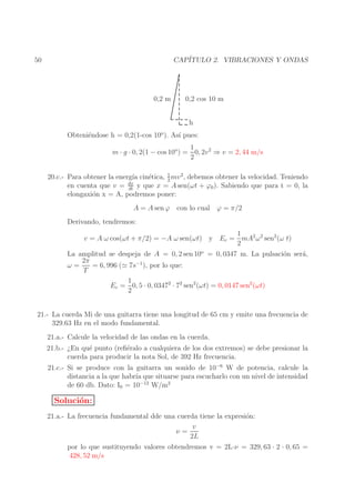 CAP´
ITULO 2. VIBRACIONES Y ONDAS

50

0,2 m

0,2 cos 10 m
h

Obteni´ndose h = 0,2(1-cos 10o ). As´ pues:
e
ı
1
m · g · 0, 2(1 − cos 10o ) = 0, 2v 2 ⇒ v = 2, 44 m/s
2
1
20.c.- Para obtener la energ´ cin´tica, 2 mv 2 , debemos obtener la velocidad. Teniendo
ıa
e
en cuenta que v = dx y que x = A sen(ωt + ϕ0 ). Sabiendo que para t = 0, la
dt
elongaxi´n x = A, podremos poner:
o

A = A sen ϕ con lo cual ϕ = π/2
Derivando, tendremos:
1
v = A ω cos(ωt + π/2) = −A ω sen(ωt) y Ec = mA2 ω 2 sen2 (ω t)
2
La amplitud se despeja de A = 0, 2 sen 10o = 0, 0347 m. La pulsaci´n ser´,
o
a
2π
−1
ω=
= 6, 996 (≃ 7s ), por lo que:
T
1
Ec = 0, 5 · 0, 03472 · 72 sen2 (ωt) = 0, 0147 sen2 (ωt)
2
21.- La cuerda Mi de una guitarra tiene una longitud de 65 cm y emite una frecuencia de
329.63 Hz en el modo fundamental.
21.a.- Calcule la velocidad de las ondas en la cuerda.
21.b.- ¿En qu´ punto (reﬁ´ralo a cualquiera de los dos extremos) se debe presionar la
e
e
cuerda para producir la nota Sol, de 392 Hz frecuencia.
21.c.- Si se produce con la guitarra un sonido de 10−6 W de potencia, calcule la
distancia a la que habr´ que situarse para escucharlo con un nivel de intensidad
ıa
de 60 db. Dato: I0 = 10−12 W/m2

Soluci´n:
o
21.a.- La frecuencia fundamental dde una cuerda tiene la expresi´n:
o
v
ν=
2L
por lo que sustituyendo valores obtendremos v = 2L·ν = 329, 63 · 2 · 0, 65 =
428, 52 m/s

 