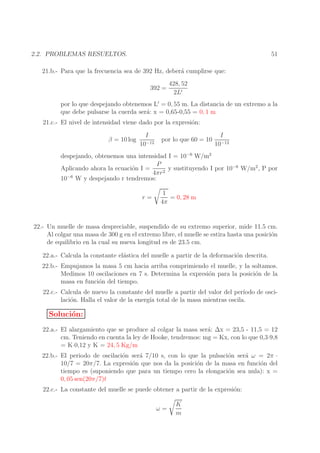 51

2.2. PROBLEMAS RESUELTOS.
21.b.- Para que la frecuencia sea de 392 Hz, deber´ cumplirse que:
a
392 =

428, 52
2L′

por lo que despejando obtenemos L′ = 0, 55 m. La distancia de un extremo a la
que debe pulsarse la cuerda ser´: x = 0,65-0,55 = 0, 1 m
a
21.c.- El nivel de intensidad viene dado por la expresi´n:
o
β = 10 log

I
10−12

por lo que 60 = 10

I
10−12

despejando, obtenemos una intensidad I = 10−6 W/m2
P
Aplicando ahora la ecuaci´n I =
o
y sustituyendo I por 10−6 W/m2 , P por
4πr 2
10−6 W y despejando r tendremos:
r=

1
= 0, 28 m
4π

22.- Un muelle de masa despreciable, suspendido de su extremo superior, mide 11.5 cm.
Al colgar una masa de 300 g en el extremo libre, el muelle se estira hasta una posici´n
o
de equilibrio en la cual su nueva longitud es de 23.5 cm.
22.a.- Calcula la constante el´stica del muelle a partir de la deformaci´n descrita.
a
o
22.b.- Empujamos la masa 5 cm hacia arriba comprimiendo el muelle, y la soltamos.
Medimos 10 oscilaciones en 7 s. Determina la expresi´n para la posici´n de la
o
o
masa en funci´n del tiempo.
o
22.c.- Calcula de nuevo la constante del muelle a partir del valor del per´
ıodo de oscilaci´n. Halla el valor de la energ´ total de la masa mientras oscila.
o
ıa

Soluci´n:
o
22.a.- El alargamiento que se produce al colgar la masa ser´: ∆x = 23,5 - 11,5 = 12
a
cm. Teniendo en cuenta la ley de Hooke, tendremos: mg = Kx, con lo que 0,3·9,8
= K·0,12 y K = 24, 5 Kg/m
22.b.- El periodo de oscilaci´n ser´ 7/10 s, con lo que la pulsaci´n ser´ ω = 2π ·
o
a
o
a
10/7 = 20π/7. La expresi´n que nos da la posici´n de la masa en funci´n del
o
o
o
tiempo es (suponiendo que para un tiempo cero la elongaci´n sea nula): x =
o
0, 05 sen(20π/7)t
22.c.- La constante del muelle se puede obtener a partir de la expresi´n:
o
ω=

K
m

 