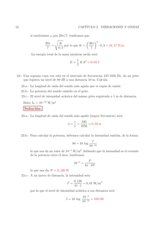 CAP´
ITULO 2. VIBRACIONES Y ONDAS

52

si sustituimos ω por 20π/7, tendremos que:
20π
=
7

K
por lo que K =
0, 3

20π
7

2

· 0, 3 = 24, 17 N/m

La energ´ total de la masa mientras oscila ser´:
ıa
a
E=

1
KA2 = 0, 03 J
2

23.- Una soprano cuya voz est´ en el intervalo de frecuencias 247-1056 Hz, da un grito
a
que registra un nivel de 80 dB a una distancia 10 m. Calcula:
23.a.- La longitud de onda del sonido m´s agudo que es capaz de emitir.
a
23.b.- La potencia del sonido emitido en el grito.
23.c.- El nivel de intensidad ac´ stica del mismo grito registrado a 1 m de distancia.
u
Dato: I0 = 10−12 W/m2

Soluci´n:
o
23.a.- La longitud de onda del sonido m´s agudo (mayor frecuencia) ser´:
a
a
λ=

v
340
=
= 0, 32 m
ν
1056

23.b.- Para calcular la potencia, debemos calcular la intensidad emitida, de la forma:
80 = 10 log

I
10−12

lo que nos da un valor de 10−4 W/m2 . Sabiendo que la intensidad es el cociente
de la potencia entre el ´rea, tendremos:
a
10−4 =
lo que nos da: P = 0, 126 W

P
4π · 102

23.c.- A un metro de distancia, la intensidad ser´:
a
I′ =

0, 126
= 0, 01 W/m2
4π · 1

por lo que el nivel de intensidad ac´ stica a esa distancia ser´:
u
a
β = 10 log

10−2
= 100 dB
10−12

 
