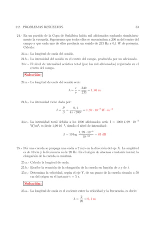 53

2.2. PROBLEMAS RESUELTOS.

24.- En un partido de la Copa de Sud´frica hab´ mil aﬁcionados soplando simult´neaa
ıa
a
mente la vuvuzela. Suponemos que todos ellos se encontraban a 200 m del centro del
campo y que cada uno de ellos produc´ un sonido de 233 Hz y 0,1 W de potencia.
ıa
Calcula:
24.a.- La longitud de onda del sonido.
24.b.- La intensidad del sonido en el centro del campo, producida por un aﬁcionado.
24.c.- El nivel de intensidad ac´ stica total (por los mil aﬁcionados) registrado en el
u
centro del campo.

Soluci´n:
o
24.a.- La longitud de onda del sonido ser´:
a
λ=

340
v
=
= 1, 46 m
ν
233

24.b.- La intensidad viene dada por:
I=

0, 1
P
=
= 1, 97 · 10−7 W · m−2
2
S
4π · 200

24.c.- La intensidad total debida a los 1000 aﬁcionados ser´: I = 1000·1, 99 · 10−7
a
2
−4
W/m , es decir 1,99·10 , siendo el nivel de intensidad:
β = 10 log

1, 99 · 10−4
= 83 dB
10−12

25.- Por una cuerda se propaga una onda a 2 m/s en la direcci´n del eje X. La amplitud
o
es de 10 cm y la frecuencia es de 20 Hz. En el origen de abscisas e instante inicial, la
elongaci´n de la cuerda es m´xima.
o
a
25.a.- Calcula la longitud de onda.
25.b.- Escribe la ecuaci´n de la elongaci´n de la cuerda en funci´n de x y de t.
o
o
o
25.c.- Determina la velocidad, seg´ n el eje Y, de un punto de la cuerda situado a 50
u
cm del origen en el instante t = 5 s.

Soluci´n:
o
25.a.- La longitud de onda es el cociente entre la velocidad y la frecuencia, es decir:
λ=

2
= 0, 1 m
20

 