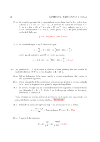 CAP´
ITULO 2. VIBRACIONES Y ONDAS

54

25.b.- La ecuaci´n que describe la elongaci´n de la cuerda en funci´n de x y de t tiene
o
o
o
la forma y = A sen (ω t - kx + φ0 ). A partir de los datos del problema, A =
0,1 m, ω = 2πν = 40π s−1 , k = ω/v = 20 π m−1 y ser y m´ximo para x = 0 y
a
t = 0, tendremos 0,1 = 0,1 sen φ0 , con lo que φ0 = π/2. As´ pues, la ecuaci´n
ı
o
quedar´ de la forma:
a
y = 0, 1 sen(40πt − 20πx + π/2)
25.c.- La velocidad seg´ n el eje Y viene dada por:
u
v=

dy
π
= 0, 1 · 40π · cos 40πt − 20πx +
dt
2

por lo que al sustituir x por 0,5 y t por 5, nos queda:
vy = 0, 1 · 40π · cos

200π − 10π +

π
2

= 0 m/s

26.- Una persona de 71,5 kg de masa se dispone a hacer puenting con una cuerda de
constante el´stica 100 N/m y cuya longitud es L = 20 m.
a
26.a.- Calcula la longitud de la cuerda cuando la persona se cuelga de ella y queda en
una posici´n de equilibrio.
o
26.b.- Obt´n el periodo de las oscilaciones arm´nicas que realiza la persona colgada
e
o
de la cuerda si se perturba su posici´n respecto al equilibrio.
o
26.c.- La persona se deja caer sin velocidad inicial desde un puente y desciende hasta
una distancia h = L + A, donde A es la elongaci´n m´xima de la cuerda.
o
a
Determina la distancia h.
(Toma el origen de energ´ potencial gravitaoria en el punto m´s bajo donde, por
ıa
a
tanto, s´lo habr´ energ´ potencial el´stica) Soluci´n:
o
a
ıa
a
o
26.a.- Teniendo en cuenta la expresi´n mg = kx, despejamos x de la forma:
o
x=

71, 5 · 9, 8
= 7 m con lo que L′ = L + 7 = 27 m
100

26.b.- A partir de la expresi´n:
o
T = 2π

m
= 2π
k

71, 5
= 5, 31 s
100

 