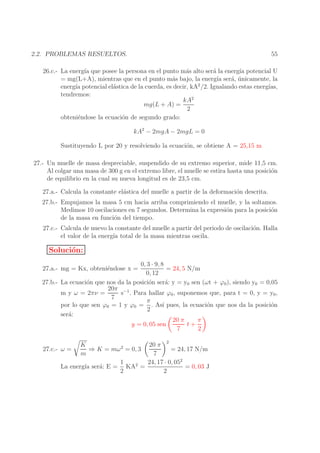 55

2.2. PROBLEMAS RESUELTOS.

26.c.- La energ´ que posee la persona en el punto m´s alto ser´ la energ´ potencial U
ıa
a
a
ıa
= mg(L+A), mientras que en el punto m´s bajo, la energ´ ser´, unicamente, la
a
ıa a ´
2
energ´ potencial el´stica de la cuerda, es decir, kA /2. Igualando estas energ´
ıa
a
ıas,
tendremos:
kA2
mg(L + A) =
2
obteni´ndose la ecuaci´n de segundo grado:
e
o
kA2 − 2mgA − 2mgL = 0
Sustituyendo L por 20 y resolviendo la ecuaci´n, se obtiene A = 25,15 m
o
27.- Un muelle de masa despreciable, suspendido de su extremo superior, mide 11,5 cm.
Al colgar una masa de 300 g en el extremo libre, el muelle se estira hasta una posici´n
o
de equilibrio en la cual su nueva longitud es de 23,5 cm.
27.a.- Calcula la constante el´stica del muelle a partir de la deformaci´n descrita.
a
o
27.b.- Empujamos la masa 5 cm hacia arriba comprimiendo el muelle, y la soltamos.
Medimos 10 oscilaciones en 7 segundos. Determina la expresi´n para la posici´n
o
o
de la masa en funci´n del tiempo.
o
27.c.- Calcula de nuevo la constante del muelle a partir del periodo de oscilaci´n. Halla
o
el valor de la energ´ total de la masa mientras oscila.
ıa

Soluci´n:
o
0, 3 · 9, 8
= 24, 5 N/m
0, 12
27.b.- La ecuaci´n que nos da la posici´n ser´: y = y0 sen (ωt + ϕ0 ), siendo y0 = 0,05
o
o
a
20π −1
m y ω = 2πν =
s . Para hallar ϕ0 , suponemos que, para t = 0, y = y0 ,
7
π
por lo que sen ϕ0 = 1 y ϕ0 = . As´ pues, la ecuaci´n que nos da la posici´n
ı
o
o
2
ser´:
a
π
20 π
t+
y = 0, 05 sen
7
2
27.a.- mg = Kx, obteni´ndose x =
e

2

K
20 π
⇒ K = mω 2 = 0, 3
= 24, 17 N/m
27.c.- ω =
m
7
24, 17 · 0, 052
1
= 0, 03 J
La energ´ ser´: E = KA2 =
ıa
a
2
2

 