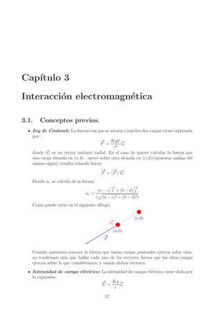 Cap´
ıtulo 3
Interacci´n electromagn´tica
o
e
3.1.

Conceptos previos.

Ley de Coulomb: La fuerza con que se atraen o repelen dos cargas viene expresada
por:
→ Kqq ′ −
−
F = 2 →
ur
r
→
donde −r es un vector unitario radial. En el caso de querer calcular la fuerza que
u
una carga situada en (a, b) , ejerce sobre otra situada en (c, d)(supuestas ambas del
mismo signo), resulta c´modo hacer:
o
→
−
→
− →
F = | F | −r
u
Donde ur se calcula de la forma:
→
−
→
−
(a − c) i + (b − d) j
ur =
( (a − c)2 + (b − d)2 )
Como puede verse en el siguiente dibujo:

→
−
ur

(c,d)

(a,b)
→
−
F
Cuando queremos conocer la fuerza que varias cargas puntuales ejercen sobre otra,
no tendremos m´s que hallar cada uno de los vectores fuerza que las otras cargas
a
ejercen sobre la que consideramos, y sumar dichos vectores.
Intensidad de campo el´ctrico: La intensidad de campo el´ctrico viene dada por
e
e
la expresi´n:
o
→ Kq −
−
→
E =
ur
r
57

 