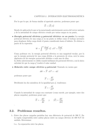 ´
´
CAP´
ITULO 3. INTERACCION ELECTROMAGNETICA

58

Por lo que lo que, de forma similar al apartado anterior, podremos poner que:
→
−
→
− →
E = | E | −r
u
Siendo de aplicaci´n lo que se ha mencionado anteriormente acerca del vector unitario
o
y de la intensidad de campo el´ctrico creado por varias cargas en un punto.
e
Energ´ potencial el´ctrica y potencial el´ctrico en un punto: La energ´
ıa
e
e
ıa
′
potencial el´ctrica de una carga q en un punto se deﬁne como el trabajo necesario
e
para desplazar dicha carga desde el punto considerado hasta el inﬁnito. Se obtiene a
partir de la expresi´n:
o
∞

W =
r

′
Kqq ′ − −
→ · d→ = Kqq
ur
r
r2
r

Como podemos ver, la energ´ potencial el´ctrica es una magnitud escalar, por lo
ıa
e
que la energ´ potencial de una carga debida a la presencia de otras, ser´ la suma
ıa
a
algebraica de las energ´ potenciales debidas a cada una de ellas.
ıas
Lo dicho anteriormente es v´lido cuando hablamos de potencial el´ctrico, con la unica
a
e
´
salvedad de que la carga q ′ tendr´ el valor unidad.
a
Relaci´n entre campo el´ctrico y potencial: Teniendo en cuenta que:
o
e
→
− →
dW = F · d− = −dU
r
podremos poner que:

→
−
dU
F =− −
d→
r
Dividiendo los dos miembros de la igualdad por q ′ , tendremos:
→
−
dV
E =− −
d→
r
Cuando la intensidad de campo sea constante (como sucede, por ejemplo, entre dos
placas cargadas), podremos poner que:
→
−
∆U
E =−−
→
∆r

.

3.2.

y

→
−
∆V
|E | = −
→
|∆r|

Problemas resueltos.

1.- Entre dos placas cargadas paralelas hay una diferencia de potencial de 200 V. En
la regi´n comprendida entre ambas placas existe un campo el´ctrico de 400 N/C de
o
e
m´dulo. Determinar:
o
1.a.- La separaci´n entre las placas.
o

 