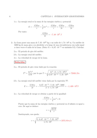 ´
CAP´
ITULO 1. INTERACCION GRAVITATORIA

6

1.c.- La energ´ total es la suma de las energ´ cin´tica y potencial:
ıa
ıas
e
E=−

GMm GMm
GMm
GMm 1 2
+ mv = −
+
=−
r
2
r
2r
2r

Por tanto:
−

GMm
= −7, 49 · 109 J
2r

2.- La Luna posee una masa de 7, 35 · 1022 kg y un radio de 1, 74 · 106 m. Un sat´lite de
e
5000 kg de masa gira a su alrededor a lo largo de una circunferencia con radio igual
a cinco veces el radio de la Luna. (Dato: G = 6, 67 · 10−11 en unidades S.I). Calcular:
2.a.- El periodo de giro del sat´lite.
e
2.b.- La energ´ total del sat´lite.
ıa
e
2.c.- La velocidad de escape de la Luna.

Soluci´n:
o
2.a.- El periodo de giro viene dado por la ecuaci´n:
o
T2 =

4π 2 r 3
por lo que T =
GM

4π 2 · (5 · 1, 74 · 106)3
= 72820, 25s
6, 67 · 10−11 · 7, 35 · 1022

2.b.- La energ´ total del sat´lite viene dada por la expresi´n ??:
ıa
e
o
E=−

6, 67 · 10−11 · 7, 35 · 1022 · 5000
GMm
=−
= −1, 409 · 109 J
2r
2 · 5 · 1, 74 · 106

2.c.- La velocidad de escape se obtiene a partir de la igualdad:
−

GMm 1 2
+ mv = 0
r
2

Puesto que la suma de las energ´ cin´tica y potencial en el inﬁnito es igual a
ıas
e
cero. De aqu´ se deduce:
ı
2GM
v=
r
Sustituyendo, nos queda:
v=

2 · 6, 67 · 10−11 · 7, 35 · 1022
= 2373, 81m/s
1, 74 · 106

 
