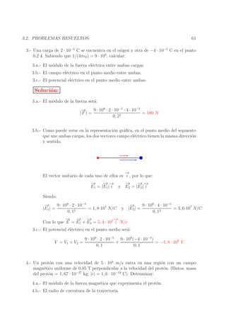 61

3.2. PROBLEMAS RESUELTOS.

3.- Una carga de 2 · 10−5 C se encuentra en el origen y otra de −4 · 10−5 C en el punto
0,2 i . Sabiendo que 1/(4πǫ0 ) = 9 · 109 , calcular:
3.a.- El m´dulo de la fuerza el´ctrica entre ambas cargas.
o
e
3.b.- El campo el´ctrico en el punto medio entre ambas.
e
3.c.- El potencial el´ctrico en el punto medio entre ambas.
e

Soluci´n:
o
3.a.- El m´dulo de la fuerza ser´:
o
a
→
−
9 · 109 · 2 · 10−5 · 4 · 10−5
= 180 N
|F | =
0, 22
3.b.- Como puede verse en la representaci´n gr´ﬁca, en el punto medio del segmento
o
a
que une ambas cargas, los dos vectores campo el´ctrico tienen la misma direcci´n
e
o
y sentido.

→
−
El vector unitario de cada uno de ellos es i , por lo que:
−
→
− −
→→
−
→
− −
→→
E1 = |E1 | i y E2 = |E2 | i
Siendo:
−
→
9 · 109 · 2 · 10−5
= 1, 8·107 N/C
|E1 | =
0, 12

−
→
9 · 109 · 4 · 10−5
y |E2 | =
= 3, 6·107 N/C
0, 12

→ −
−
→ −
→
→
−
Con lo que E = E1 + E2 = 5, 4 · 107 i N/c

3.c.- El potencial el´ctrico en el punto medio ser´:
e
a
V = V1 + V2 =

9 · 109 · 2 · 10−5 9 · 109 (−4 · 10−5 )
+
= −1, 8 · 106 V
0, 1
0, 1

4.- Un prot´n con una velocidad de 5 · 104 m/s entra en una regi´n con un campo
o
o
magn´tico uniforme de 0,05 T perpendicular a la velocidad del prot´n. (Datos: masa
e
o
−27
−19
del prot´n = 1, 67 · 10
o
kg; |e| = 1, 6 · 10
C). Determinar:
4.a.- El m´dulo de la fuerza magn´tica que experimenta el prot´n.
o
e
o
4.b.- El radio de curvatura de la trayectoria.

 