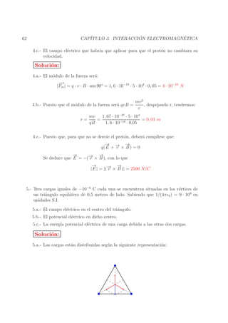 ´
´
CAP´
ITULO 3. INTERACCION ELECTROMAGNETICA

62

4.c.- El campo el´ctrico que habr´ que aplicar para que el prot´n no cambiara su
e
ıa
o
velocidad.

Soluci´n:
o
4.a.- El m´dulo de la fuerza ser´:
o
a
−
→
|Fm | = q · v · B · sen 90o = 1, 6 · 10−19 · 5 · 104 · 0, 05 = 4 · 10−16 N
4.b.- Puesto que el m´dulo de la fuerza ser´ qvB =
o
a
r=

mv 2
, despejando r, tendremos:
r

1, 67 · 10−27 · 5 · 104
mv
=
= 0, 01 m
qB
1, 6 · 10−19 · 0,05

4.c.- Puesto que, para que no se desv´ el prot´n, deber´ cumplirse que:
ıe
o
a
→
− → −
→
q( E + − × B ) = 0
v

→
−
→
→ −
Se deduce que E = −(− × B ), con lo que
v

→
−
→
→ −
| E | = |(− × B )| = 2500 N/C
v

5.- Tres cargas iguales de −10−6 C cada una se encuentran situadas en los v´rtices de
e
un tri´ngulo equil´tero de 0,5 metros de lado. Sabiendo que 1/(4πǫ0 ) = 9 · 109 en
a
a
unidades S.I.
5.a.- El campo el´ctrico en el centro del tri´ngulo.
e
a
5.b.- El potencial el´ctrico en dicho centro.
e
5.c.- La energ´ potencial el´ctrica de una carga debida a las otras dos cargas.
ıa
e

Soluci´n:
o
5.a.- Las cargas est´n distribuidas seg´ n la siguiente representaci´n:
a
u
o

 