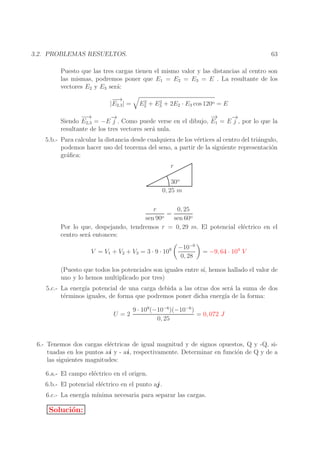 63

3.2. PROBLEMAS RESUELTOS.

Puesto que las tres cargas tienen el mismo valor y las distancias al centro son
las mismas, podremos poner que E1 = E2 = E3 = E . La resultante de los
vectores E2 y E3 ser´:
a
−→
−
|E2,3 | =

2
2
E2 + E3 + 2E2 · E3 cos 120o = E

−→
−
−
→
→
−
→
−
Siendo E2,3 = −E j . Como puede verse en el dibujo, E1 = E j , por lo que la
resultante de los tres vectores ser´ nula.
a
5.b.- Para calcular la distancia desde cualquiera de los v´rtices al centro del tri´ngulo,
e
a
podemos hacer uso del teorema del seno, a partir de la siguiente representaci´n
o
gr´ﬁca:
a
r
30o
0, 25 m
0, 25
r
=
o
sen 90
sen 60o
Por lo que, despejando, tendremos r = 0, 29 m. El potencial el´ctrico en el
e
centro ser´ entonces:
a
V = V1 + V2 + V3 = 3 · 9 · 109

−10−6
0, 28

= −9, 64 · 104 V

(Puesto que todos los potenciales son iguales entre s´ hemos hallado el valor de
ı,
uno y lo hemos multiplicado por tres)
5.c.- La energ´ potencial de una carga debida a las otras dos ser´ la suma de dos
ıa
a
t´rminos iguales, de forma que podremos poner dicha energ´ de la forma:
e
ıa
U =2

9 · 109 (−10−6 )(−10−6 )
= 0, 072 J
0, 25

6.- Tenemos dos cargas el´ctricas de igual magnitud y de signos opuestos, Q y -Q, sie
tuadas en los puntos ai y - ai , respectivamente. Determinar en funci´n de Q y de a
o
las siguientes magnitudes:
6.a.- El campo el´ctrico en el origen.
e
6.b.- El potencial el´ctrico en el punto aj .
e
6.c.- La energ´ m´
ıa ınima necesaria para separar las cargas.

Soluci´n:
o

 