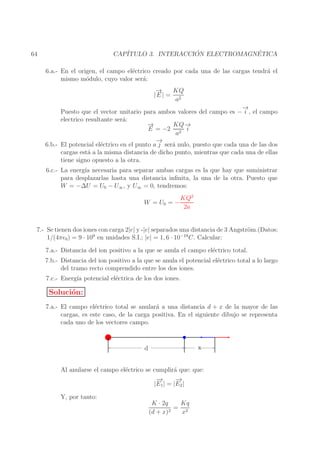 ´
´
CAP´
ITULO 3. INTERACCION ELECTROMAGNETICA

64

6.a.- En el origen, el campo el´ctrico creado por cada una de las cargas tendr´ el
e
a
mismo m´dulo, cuyo valor ser´:
o
a
→
−
KQ
|E | = 2
a
→
−
Puesto que el vector unitario para ambos valores del campo es − i , el campo
electrico resultante ser´:
a
→
−
KQ −
→
E = −2 2 i
a
→
−
6.b.- El potencial el´ctrico en el punto a j ser´ nulo, puesto que cada una de las dos
e
a
cargas est´ a la misma distancia de dicho punto, mientras que cada una de ellas
a
tiene signo opuesto a la otra.
6.c.- La energ´ necesaria para separar ambas cargas es la que hay que suministrar
ıa
para desplazarlas hasta una distancia inﬁnita, la una de la otra. Puesto que
W = −∆U = U0 − U∞ , y U∞ = 0, tendremos:
W = U0 = −

KQ2
2a

7.- Se tienen dos iones con carga 2|e| y -|e| separados una distancia de 3 Angstr¨m.(Datos:
o
9
−19
1/(4πǫ0 ) = 9 · 10 en unidades S.I.; |e| = 1, 6 · 10 C. Calcular:
7.a.- Distancia del ion positivo a la que se anula el campo el´ctrico total.
e
7.b.- Distancia del ion positivo a la que se anula el potencial el´ctrico total a lo largo
e
del tramo recto comprendido entre los dos iones.
7.c.- Energ´ potencial el´ctrica de los dos iones.
ıa
e

Soluci´n:
o
7.a.- El campo el´ctrico total se anular´ a una distancia d + x de la mayor de las
e
a
cargas, es este caso, de la carga positiva. En el siguiente dibujo se representa
cada uno de los vectores campo.

x

d

Al anularse el campo el´ctrico se cumplir´ que: que:
e
a
−
→
−
→
|E1 | = |E2 |
Y, por tanto:

K · 2q
Kq
= 2
2
(d + x)
x

 