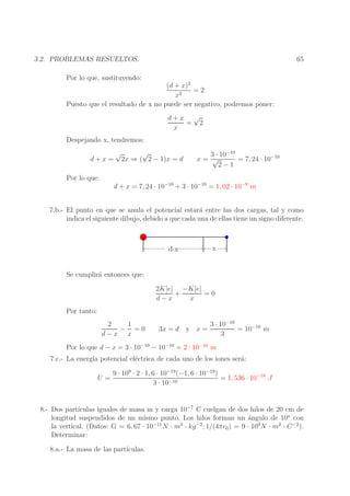 65

3.2. PROBLEMAS RESUELTOS.
Por lo que, sustituyendo:
(d + x)2
=2
x2
Puesto que el resultado de x no puede ser negativo, podremos poner:
d+x √
= 2
x
Despejando x, tendremos:
d+x=

√

√
2x ⇒ ( 2 − 1)x = d

3 · 10−10
x= √
= 7, 24 · 10−10
2−1

Por lo que:
d + x = 7, 24 · 10−10 + 3 · 10−10 = 1, 02 · 10−9 m
7.b.- El punto en que se anula el potencial estar´ entre las dos cargas, tal y como
a
indica el siguiente dibujo, debido a que cada una de ellas tiene un signo diferente.

d-x

x

Se cumplir´ entonces que:
a
2K|e| −K|e|
+
=0
d−x
x
Por tanto:
2
1
− =0
d−x x

3x = d y x =

3 · 10−10
= 10−10 m
3

Por lo que d − x = 3 · 10−10 − 10−10 = 2 · 10−10 m

7.c.- La energ´ potencial el´ctrica de cada uno de los iones ser´:
ıa
e
a
U=

9 · 109 · 2 · 1, 6 · 10−19 (−1, 6 · 10−19 )
= 1, 536 · 10−18 J
3 · 10−10

8.- Dos part´
ıculas iguales de masa m y carga 10−7 C cuelgan de dos hilos de 20 cm de
longitud suspendidos de un mismo punto. Los hilos forman un angulo de 10o con
´
la vertical. (Datos: G = 6, 67 · 10−11 N · m2 · kg −2; 1/(4πǫ0 ) = 9 · 109 N · m2 · C −2 ).
Determinar:
8.a.- La masa de las part´
ıculas.

 