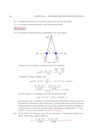 ´
´
CAP´
ITULO 3. INTERACCION ELECTROMAGNETICA

66

8.b.- El potencial el´ctrico en el punto medio entre las dos part´
e
ıculas.
8.c.- La energ´ potencial el´ctrica entre las dos part´
ıa
e
ıculas.

Soluci´n:
o
8.a.- El esquema correspondiente al problema ser´ el que sigue:
a
10o

Fg

qE

Fg

F

qE
F

mg

mg

A partir de este esquema, podemos deducir lo siguiente:
Kq 2 Gm2
− 2
2
Fe − Fg
r
= r
tg 100 =
mg
mg
Teniendo en cuenta, adem´s, que:
a
sen 10o = 0, 174 =

r/2
⇒ r = 0, 174 · 0, 4 = 0, 07 m
0, 2

9 · 109 · 10−14 6, 67 · 10−11 m2
−
0, 072
0, 072
= 0, 176
9, 8 m
Lo que da lugar a la siguiente ecuaci´n de segundo grado:
o
−1, 36 · 10−8 m2 − 1, 72m + 0, 0183 = 0
Para resolver esta ecuaci´n de un modo riguroso, deber´
o
ıamos tomar un apreciable n´ mero de decimales. Para evitar esto, y al ser la atracci´n gravitatoria muy
u
o
inferior a la fuerza de repulsi´n entre las cargas, podemos despreciar el primer suo
mando de esta ecuaci´n de segundo grado, qued´ndonos simplemente−1, 72m +
o
a
0, 0183 = 0, que al ser resuelta, nos da m = 0, 01 kg
8.b.- Al ser 0, 07 m la distancia entre las dos part´
ıculas, el potencial el´ctrico en el
e
punto medio entre ambas cargas es:
V =

9 · 109 · 10−7 9 · 109 · 10−7
+
= 1, 47 · 106 V
2
2
0, 035
0, 035

 