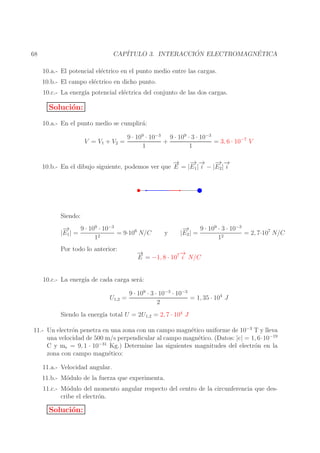 ´
´
CAP´
ITULO 3. INTERACCION ELECTROMAGNETICA

68

10.a.- El potencial el´ctrico en el punto medio entre las cargas.
e
10.b.- El campo el´ctrico en dicho punto.
e
10.c.- La energ´ potencial el´ctrica del conjunto de las dos cargas.
ıa
e

Soluci´n:
o
10.a.- En el punto medio se cumplir´:
a
V = V1 + V2 =

9 · 109 · 10−3 9 · 109 · 3 · 10−3
+
= 3, 6 · 10−7 V
1
1

→
−
− −
→→ − −
→→
10.b.- En el dibujo siguiente, podemos ver que E = |E1 | i − |E2 | i

Siendo:
−
→
9 · 109 · 10−3
= 9·106 N/C
|E1 | =
2
1
Por todo lo anterior:

y

−
→
9 · 109 · 3 · 10−3
|E2 | =
= 2, 7·107 N/C
2
1

−
→
→
−
E = −1, 8 · 107 i N/C

10.c.- La energ´ de cada carga ser´:
ıa
a
U1,2 =

9 · 109 · 3 · 10−3 · 10−3
= 1, 35 · 104 J
2

Siendo la energ´ total U = 2U1,2 = 2, 7 · 104 J
ıa
11.- Un electr´n penetra en una zona con un campo magn´tico uniforme de 10−3 T y lleva
o
e
una velocidad de 500 m/s perpendicular al campo magn´tico. (Datos: |e| = 1, 6·10−19
e
−31
C y me = 9, 1 · 10
Kg.) Determine las siguientes magnitudes del electr´n en la
o
zona con campo magn´tico:
e
11.a.- Velocidad angular.
11.b.- M´dulo de la fuerza que experimenta.
o
11.c.- M´dulo del momento angular respecto del centro de la circunferencia que deso
cribe el electr´n.
o

Soluci´n:
o

 