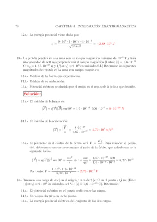 ´
´
CAP´
ITULO 3. INTERACCION ELECTROMAGNETICA

70

12.c.- La energ´ potencial viene dada por:
ıa
U=

9 · 109 · 4 · 10−3 (−4 · 10−3
√
= −2, 88 · 104 J
32 + 42

13.- Un prot´n penetra en una zona con un campo magn´tico uniforme de 10−3 T y lleva
o
e
una velocidad de 500 m/s perpendicular al campo magn´tico. (Datos: |e| = 1, 6·10−19
e
−27
9
C; mp = 1, 67 · 10
kg y 1/(4πǫ0 ) = 9 · 10 en unidades S.I.) Determine las siguientes
magnitudes del prot´n en la zona con campo magn´tico:
o
e
13.a.- M´dulo de la fuerza que experimenta.
o
13.b.- M´dulo de su aceleraci´n.
o
o
13.c.- Potencial el´ctrico producido por el prot´n en el centro de la orbita que describe.
e
o
´

Soluci´n:
o
13.a.- El m´dulo de la fuerza es:
o
→
−
→
→ −
| F | = q|− || B | sen 90o = 1, 6 · 10−19 · 500 · 10−3 = 8 · 10−20 N
v
13.b.- El m´dulo de la aceleraci´n:
o
o
→
−
−20
→
− | = | F | = 8 · 10
= 4, 79 · 107 m/s2
|a
−27
m
1, 67 · 10
Kq
. Para conocer el poten13.c.- El potencial en el centro de la ´rbita ser´ V =
o
a
r
cial, deberemos conocer previamente el radio de la ´rbita, que calculamos de la
o
siguiente forma:
→
−
→
mv
1, 67 · 10−27 · 500
mv 2
→ −
⇒r=
=
= 5, 22 · 10−3
| F | = q|− || B | sen 90o =
v
r
qB
1, 6 · 10−19 · 10−3
Por tanto: V =

9 · 109 · 1, 6 · 10−19
= 2, 76 · 10−7 V
5, 22 · 10−3

14.- Tenemos una carga de -4|e| en el origen y otra de 2 |e| C en el punto - 4j m. (Dato:
1/(4πǫ0 ) = 9 · 109 en unidades del S.I.; |e| = 1, 6 · 10−19 C). Determine:
14.a.- El potencial el´ctrico en el punto medio entre las cargas.
e
14.b.- El campo el´ctrico en dicho punto.
e
14.c.- La energ´ potencial el´ctrica del conjunto de las dos cargas.
ıa
e

 