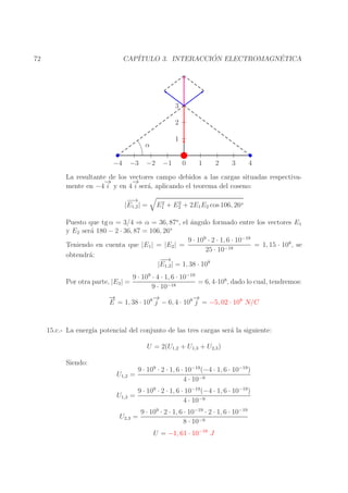 ´
´
CAP´
ITULO 3. INTERACCION ELECTROMAGNETICA

72

3
2
1

α
−4

−3

−2

−1

0

1

2

3

4

La resultante de los vectores campo debidos a las cargas situadas respectiva→
−
→
−
mente en −4 i y en 4 i ser´, aplicando el teorema del coseno:
a
−→
−
|E1,2 | =

2
2
E1 + E2 + 2E1 E2 cos 106, 26o

Puesto que tg α = 3/4 ⇒ α = 36, 87o, el ´ngulo formado entre los vectores E1
a
o
y E2 ser´ 180 − 2 · 36, 87 = 106, 26
a
9 · 109 · 2 · 1, 6 · 10−19
Teniendo en cuenta que |E1 | = |E2 | =
= 1, 15 · 108 , se
25 · 10−18
obtendr´:
a
−→
−
|E1,2 | = 1, 38 · 108
Por otra parte, |E3 | =

9 · 109 · 4 · 1, 6 · 10−19
= 6, 4·108, dado lo cual, tendremos:
9 · 10−18

→
−
→
−
→
−
E = 1, 38 · 108 j − 6, 4 · 108 j = −5, 02 · 108 N/C

15.c.- La energ´ potencial del conjunto de las tres cargas ser´ la siguiente:
ıa
a
U = 2(U1,2 + U1,3 + U2,3 )
Siendo:
U1,2 =
U1,3 =

9 · 109 · 2 · 1, 6 · 10−19 (−4 · 1, 6 · 10−19 )
4 · 10−9

9 · 109 · 2 · 1, 6 · 10−19 (−4 · 1, 6 · 10−19 )
4 · 10−9

U2,3 =

9 · 109 · 2 · 1, 6 · 10−19 · 2 · 1, 6 · 10−19
8 · 10−9
U = −1, 61 · 10−18 J

 