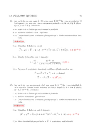 3.2. PROBLEMAS RESUELTOS.

73

16.- Una part´
ıcula con una carga de -2 |e|, una masa de 10−20 kg y una velocidad de 10
i m/s penetra en una zona con un campo magn´tico B = 0, 1i + 0, 02j T. (Dato:
e
−19
|e| = 1, 6 · 10
C ). Determine:
16.a.- M´dulo de la fuerza que experimenta la part´
o
ıcula.
16.b.- Radio de curvatura de su trayectoria.
16.c.- Campo el´ctrico que habr´ que aplicar para que la part´
e
ıa
ıcula continuara en l´
ınea
recta.

Soluci´n:
o
16.a.- El m´dulo de la fuerza valdr´:
o
a
→
−
→
→
−
→
−
→
−
→ −
| F | = q|− × B | = |2 · 1, 6 · 10−19 (10 i ) × (0, 1 i + 0, 02 j )| = 6, 4 · 10−20 N
v
16.b.- El radio de la ´rbita ser´ el siguiente:
o
a
r=

mv
10−20 · 10
= 3, 06 m
=
qB
3, 2 · 10−19 ( 0, 12 + 0, 022 )

16.c.- Para que el movimiento siga siendo rectil´
ıneo, deber´ cumplirse que:
a
→
−
→
− → −
→
F = q( E + − × B ) = 0, por lo cual:
v
→
−
→
−
→
→ −
E = −− × B = −0, 2 k N/C
v

17.- Una part´
ıcula con una carga de -2|e|, una masa de 10−20 Kg y una velocidad de
10i + 20j m/s, penetra en una zona con un campo magn´tico B = 0,1i T. (Dato:
e
|e| = 1, 6 · 10−19 C) Determine:
17.a.- M´dulo de la fuerza que experimenta la part´
o
ıcula.
17.b.- Tipo de movimiento que describe.
17.c.- Campo el´ctrico que habr´ que aplicar para que la part´
e
ıa
ıcula continuara en l´
ınea
recta.

Soluci´n:
o
17.a.- El m´dulo de la fuerza ser´ el siguiente:
o
a
→
−
→
→
−
→
−
→
−
→ −
| F | = |q − × B | = |2 · 1, 6 · 10−19 (10 i + 20 j ) × 0, 1 i | = 6, 4 · 10−19 N
v
→
−
17.b.- Al ser la velocidad perpendicular a B , el movimiento ser´ helicoidal
a

 