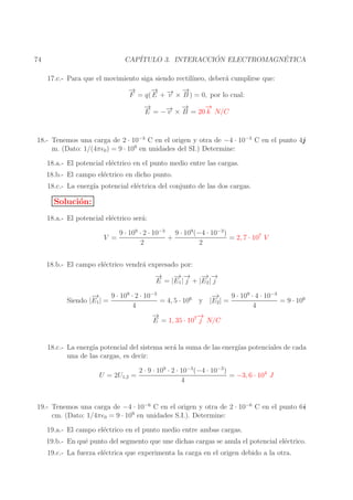 ´
´
CAP´
ITULO 3. INTERACCION ELECTROMAGNETICA

74

17.c.- Para que el movimiento siga siendo rectil´
ıneo, deber´ cumplirse que:
a
→
−
− → −
→
→
F = q( E + − × B ) = 0, por lo cual:
v
→
−
→
−
→
→ −
E = −− × B = 20 k N/C
v

18.- Tenemos una carga de 2 · 10−3 C en el origen y otra de −4 · 10−3 C en el punto 4j
m. (Dato: 1/(4πǫ0 ) = 9 · 109 en unidades del SI.) Determine:
18.a.- El potencial el´ctrico en el punto medio entre las cargas.
e
18.b.- El campo el´ctrico en dicho punto.
e
18.c.- La energ´ potencial el´ctrica del conjunto de las dos cargas.
ıa
e

Soluci´n:
o
18.a.- El potencial el´ctrico ser´:
e
a
V =

9 · 109 · 2 · 10−3 9 · 109 (−4 · 10−3 )
+
= 2, 7 · 107 V
2
2

18.b.- El campo el´ctrico vendr´ expresado por:
e
a
→
−
− −
→→ − −
→→
E = |E1 | j + |E2 | j
−
→
9 · 109 · 4 · 10−3
−
→
9 · 109 · 2 · 10−3
= 4, 5 · 106 y |E2 | =
= 9 · 106
Siendo |E1 | =
4
4
→
−
→
−
E = 1, 35 · 107 j N/C
18.c.- La energ´ potencial del sistema ser´ la suma de las energ´ potenciales de cada
ıa
a
ıas
una de las cargas, es decir:
U = 2U1,2 =

2 · 9 · 109 · 2 · 10−3 (−4 · 10−3 )
= −3, 6 · 104 J
4

19.- Tenemos una carga de −4 · 10−6 C en el origen y otra de 2 · 10−6 C en el punto 6i
cm. (Dato: 1/4πǫ0 = 9 · 109 en unidades S.I.). Determine:
19.a.- El campo el´ctrico en el punto medio entre ambas cargas.
e
19.b.- En qu´ punto del segmento que une dichas cargas se anula el potencial el´ctrico.
e
e
19.c.- La fuerza el´ctrica que experimenta la carga en el origen debido a la otra.
e

 