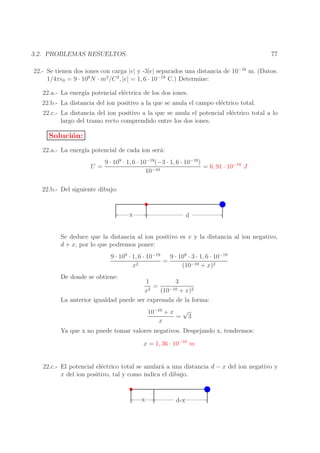 77

3.2. PROBLEMAS RESUELTOS.

22.- Se tienen dos iones con carga |e| y -3|e| separados una distancia de 10−10 m. (Datos:
1/4πǫ0 = 9 · 109 N · m2 /C 2 , |e| = 1, 6 · 10−19 C.) Determine:
22.a.- La energ´ potencial el´ctrica de los dos iones.
ıa
e
22.b.- La distancia del ion positivo a la que se anula el campo el´ctrico total.
e
22.c.- La distancia del ion positivo a la que se anula el potencial el´ctrico total a lo
e
largo del tramo recto comprendido entre los dos iones.

Soluci´n:
o
22.a.- La energ´ potencial de cada ion ser´:
ıa
a
U=

9 · 109 · 1, 6 · 10−19 (−3 · 1, 6 · 10−19 )
= 6, 91 · 10−18 J
10−10

22.b.- Del siguiente dibujo:

x

d

Se deduce que la distancia al ion positivo es x y la distancia al ion negativo,
d + x, por lo que podremos poner:
9 · 109 · 1, 6 · 10−19
9 · 109 · 3 · 1, 6 · 10−19
=
x2
(10−10 + x)2
De donde se obtiene:

1
3
=
2
−10 + x)2
x
(10
La anterior igualdad puede ser expresada de la forma:
10−10 + x √
= 3
x
Ya que x no puede tomar valores negativos. Despejando x, tendremos:
x = 1, 36 · 10−10 m
22.c.- El potencial el´ctrico total se anular´ a una distancia d − x del ion negativo y
e
a
x del ion positivo, tal y como indica el dibujo.

x

d-x

 