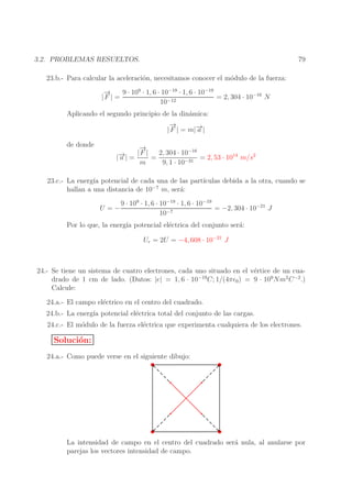 79

3.2. PROBLEMAS RESUELTOS.
23.b.- Para calcular la aceleraci´n, necesitamos conocer el m´dulo de la fuerza:
o
o
→
−
9 · 109 · 1, 6 · 10−19 · 1, 6 · 10−19
= 2, 304 · 10−16 N
|F | =
10−12
Aplicando el segundo principio de la din´mica:
a
→
−
→
| F | = m|− |
a
de donde

→
−
−16
→
− | = | F | = 2, 304 · 10
|a
= 2, 53 · 1014 m/s2
m
9, 1 · 10−31

23.c.- La energ´ potencial de cada una de las part´
ıa
ıculas debida a la otra, cuando se
hallan a una distancia de 10−7 m, ser´:
a
U =−

9 · 109 · 1, 6 · 10−19 · 1, 6 · 10−19
= −2, 304 · 10−21 J
10−7

Por lo que, la energ´ potencial el´ctrica del conjunto ser´:
ıa
e
a
Ur = 2U = −4, 608 · 10−21 J

24.- Se tiene un sistema de cuatro electrones, cada uno situado en el v´rtice de un cuae
drado de 1 cm de lado. (Datos: |e| = 1, 6 · 10−19 C; 1/(4πǫ0 ) = 9 · 109 Nm2 C −2 .)
Calcule:
24.a.- El campo el´ctrico en el centro del cuadrado.
e
24.b.- La energ´ potencial el´ctrica total del conjunto de las cargas.
ıa
e
24.c.- El m´dulo de la fuerza el´ctrica que experimenta cualquiera de los electrones.
o
e

Soluci´n:
o
24.a.- Como puede verse en el siguiente dibujo:

La intensidad de campo en el centro del cuadrado ser´ nula, al anularse por
a
parejas los vectores intensidad de campo.

 