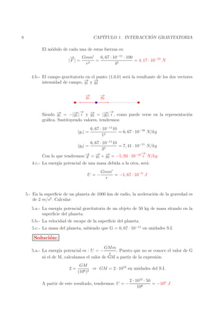 ´
CAP´
ITULO 1. INTERACCION GRAVITATORIA

8

El m´dulo de cada una de estas fuerzas es:
o
→
−
6, 67 · 10−11 · 100
Gmm′
=
= 4, 17 · 10−10 N
|F | =
r2
42
4.b.- El campo gravitatorio en el punto (1,0,0) ser´ la resultante de los dos vectores
a
→ →
intensidad de campo, − y −
g1 g2
→
−
g1

→
−
g2

→ →
→
→
→−
→−
Siendo − = −|− | i y − = |− | i , como puede verse en la representaci´n
g1
g1
g2
g2
o
gr´ﬁca. Sustituyendo valores, tendremos:
a
|g1 | =

6, 67 · 10−11 10
= 6, 67 · 10−10 N/kg
2
1

6, 67 · 10−11 10
= 7, 41 · 10−11 N/kg
32
→
−
→ → →
Con lo que tendremos:− = − + − = −5, 93 · 10−10 i N/kg
g
g1 g2
|g2 | =

4.c.- La energ´ potencial de una masa debida a la otra, ser´:
ıa
a
Gmm′
U =−
= −1, 67 · 10−9 J
r

5.- En la superﬁcie de un planeta de 1000 km de radio, la aceleraci´n de la gravedad es
o
de 2 m/s2 . Calcular:
5.a.- La energ´ potencial gravitatoria de un objeto de 50 kg de masa situado en la
ıa
superﬁcie del planeta.
5.b.- La velocidad de escape de la superﬁcie del planeta.
5.c.- La masa del planeta, sabiendo que G = 6, 67 · 10−11 en unidades S.I.

Soluci´n:
o
GMm
5.a.- La energ´ potencial es : U = −
ıa
. Puesto que no se conoce el valor de G
r
ni el de M, calculamos el valor de GM a partir de la expresi´n:
o
2=

GM
⇒ GM = 2 · 1012 en unidades del S.I.
(106 )2

2 · 1012 · 50
= −108 J
A partir de este resultado, tendremos: U = −
6
10

 