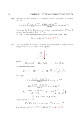 ´
´
CAP´
ITULO 3. INTERACCION ELECTROMAGNETICA

80

24.b.- La energ´ potencial de uno de los electrones, debido a la presencia de los otros
ıa
tres, ser´:
a
U =2

9 · 109 (−1, 6 · 10−19 )2 9 · 109 (−1, 6 · 10−19 )2
+
= 6, 24 · 10−26 J
10−2
1, 41 · 10−2

(puesto que dos de los electrones se encuentran a una distancia de 10−2 m y el
tercero a una distancia de 1, 41 · 10−2 m)
Por tanto, la energ´ potencial del conjunto de las cuatro cargas , ser´:
ıa
a
UT = 4 · 6, 24 · 10−26 = 2, 49 · 10−25 J
24.c.- Como puede verse en el dibujo, las fuerzas que experimenta un electr´n debido
o
a la presencia de los otros tres, son de repulsi´n.
o
−
→
F3
−
→
F1
Siendo:

− →
→
−
→
u
F1 = |F1 | −1 ;

−
→
F2

− →
→
−
→
u
F2 = |F2 | −2

y

− →
→
−
→
u
F3 = |F3 | −3

Los vectores unitarios son:
→
→
− = −−
u1
i

→ →
− =−
u2
j

y

→
−
→
−
+
→
− = (0 − 1) i √ (1 − 0) j
u3
2

Por lo que:
−
→
9 · 109 (−1, 6 · 10−19 )2 −
→
→
−
i = −2, 3 · 10−24 i
F1 = −
−2 )2
(10
−
→ 9 · 109 (−1, 6 · 10−19 )2 −
→
→
−
i = 2, 3 · 10−24 j
F2 =
−2 )2
(10
→
−
→
−
−
→ 9 · 109 (−1, 6 · 10−19 )2 −
i
j
→
−24
F3 =
−√ + √
i = 1, 16 · 10
−2 )2
(1, 41 · 10
2
2
−
→
→
−
→
−
F3 − 8, 2 · 10−25 i + 8, 2 · 10−25 i
La fuerza resultante ser´:
a
→ − − −
−
→ → →
→
−
→
−
F = F1 + F2 + F3 = −3, 12 · 10−24 i + 3, 12 · 10−24 j
Y su m´dulo:
o

(−3, 12 · 10−24 )2 + (3, 12 · 10−24 )2 = 4, 41 · 10−24 N

 