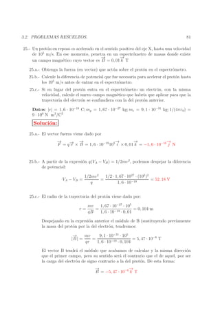 81

3.2. PROBLEMAS RESUELTOS.

25.- Un prot´n en reposo es acelerado en el sentido positivo del eje X, hasta una velocidad
o
5
de 10 m/s. En ese momento, penetra en un espectr´metro de masas donde existe
o
→
−
→
−
un campo magn´tico cuyo vector es B = 0, 01 k T
e
25.a.- Obtenga la fuerza (en vector) que act´ a sobre el prot´n en el espectr´metro.
u
o
o
25.b.- Calcule la diferencia de potencial que fue necesaria para acelerar el prot´n hasta
o
5
los 10 m/s antes de entrar en el espectr´metro.
o
25.c.- Si en lugar del prot´n entra en el espectr´metro un electr´n, con la misma
o
o
o
velocidad, calcule el nuevo campo magn´tico que habr´ que aplicar para que la
e
ıa
trayectoria del electr´n se confundiera con la del prot´n anterior.
o
o
Datos: |e| = 1, 6 · 10−19 C; mp = 1, 67 · 10−27 kg; me = 9, 1 · 10−31 kg; 1/(4πε0) =
9 · 109 N m2 /C2

Soluci´n:
o
25.a.- El vector fuerza viene dado por
→
−
→
−
→
→
−
→
−
→ −
F = q − × B = 1, 6 · 10−19 105 i × 0, 01 k = −1, 6 · 10−16 j N
v
25.b.- A partir de la expresi´n q(VA − VB ) = 1/2mv 2, podemos despejar la diferencia
o
de potencial:
VA − VB =

1/2 · 1, 67 · 1027 · (105 )2
1/2mv 2
=
= 52, 18 V
q
1, 6 · 10−19

25.c.- El radio de la trayectoria del prot´n viene dado por:
o
r=

mv
1, 67 · 10−27 · 105
=
= 0, 104 m
qB
1, 6 · 10−19 · 0, 01

Despejando en la expresi´n anterior el m´dulo de B (sustituyendo previamente
o
o
la masa del prot´n por la del electr´n, tendremos:
o
o
→
−
mv
9, 1 · 10−31 · 105
|B | =
=
= 5, 47 · 10−6 T
qr
1, 6 · 10−19 · 0, 104
El vector B tendr´ el m´dulo que acabamos de calcular y la misma direcci´n
a
o
o
que el primer campo, pero su sentido ser´ el contrario que el de aquel, por ser
a
la carga del electr´n de signo contrario a la del prot´n. De esta forma:
o
o
→
−
→
−
B = −5, 47 · 10−6 k T

 