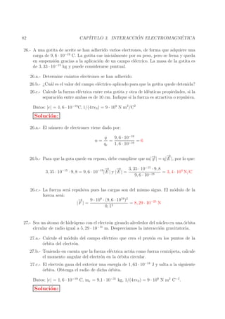 ´
´
CAP´
ITULO 3. INTERACCION ELECTROMAGNETICA

82

26.- A una gotita de aceite se han adherido varios electrones, de forma que adquiere una
carga de 9, 6 · 10−19 C. La gotita cae inicialmente por su peso, pero se frena y queda
en suspensi´n gracias a la aplicaci´n de un campo el´ctrico. La masa de la gotita es
o
o
e
de 3, 33 · 10−15 kg y puede considerarse puntual.
26.a.- Determine cu´ntos electrones se han adherido.
a
26.b.- ¿Cu´l es el valor del campo el´ctrico aplicado para que la gotita quede detenida?
a
e
26.c.- Calcule la fuerza el´ctrica entre esta gotita y otra de id´nticas propiedades, si la
e
e
separaci´n entre ambas es de 10 cm. Indique si la fuerza es atractiva o repulsiva.
o
Datos: |e| = 1, 6 · 10−19 C, 1/(4πǫ0 ) = 9 · 109 N m2 /C2

Soluci´n:
o
26.a.- El n´ mero de electrones viene dado por:
u
n=

q
9, 6 · 10−19
=
=6
qe
1, 6 · 10−19

→
−
→
26.b.- Para que la gota quede en reposo, debe cumplirse que m|− | = q| E |, por lo que:
g
→
−
→
−
3, 35 · 10−15 · 9, 8
3, 35 · 10−15 · 9, 8 = 9, 6 · 10−19 | E | y | E | =
= 3, 4 · 104 N/C
9, 6 · 10−19
26.c.- La fuerza ser´ repulsiva pues las cargas son del mismo signo. El m´dulo de la
a
o
fuerza ser´:
a
→
−
9 · 109 · (9, 6 · 1019 )2
= 8, 29 · 10−25 N
|F | =
0, 12

27.- Sea un atomo de hidr´geno con el electr´n girando alrededor del n´ cleo en una orbita
´
o
o
u
´
−11
circular de radio igual a 5, 29 · 10
m. Despreciamos la interacci´n gravitatoria.
o
27.a.- Calcule el m´dulo del campo el´ctrico que crea el prot´n en los puntos de la
o
e
o
o
´rbita del electr´n.
o
27.b.- Teniendo en cuenta que la fuerza el´ctrica act´ a como fuerza centr´
e
u
ıpeta, calcule
el momento angular del electr´n en la ´rbita circular.
o
o
27.c.- El electr´n gana del exterior una energ´ de 1, 63 · 10−18 J y salta a la siguiente
o
ıa
o
´rbita. Obtenga el radio de dicha ´rbita.
o
Datos: |e| = 1, 6 · 10−19 C, me = 9,1 · 10−31 kg, 1/(4πǫ0 ) = 9 · 109 N m2 C−2 .

Soluci´n:
o

 