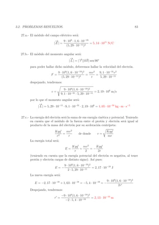 83

3.2. PROBLEMAS RESUELTOS.
27.a.- El m´dulo del campo el´ctrico ser´:
o
e
a
→
−
9 · 109 · 1, 6 · 10−19
= 5, 14 · 1011 N/C
|E | =
−11 )2
(5, 29 · 10
27.b.- El m´dulo del momento angular ser´:
o
a
→
−
→ mv|
| L | = |− ||− sen 90o
r →
para poder hallar dicho m´dulo, deberemos hallar la velocidad del electr´n.
o
o
F =

9 · 109 (1, 6 · 10−19 )2
mv 2
9, 1 · 10−31 v 2
=
=
(5, 29 · 10−11 )2
r
5, 29 · 10−11

despejando, tendremos:
9 · 109 (1, 6 · 10−19 )2
= 2, 19 · 106 m/s
9, 1 · 10−31 · 5, 29 · 10−11

v=

por lo que el momento angular ser´:
a
→
−
| L | = 5, 29 · 10−11 · 9, 1 · 10−31 · 2, 19 · 106 = 1, 05 · 10−34 kg · m · s−2
27.c.- La energ´ del electr´n ser´ la suma de sus energ´ cin´tica y potencial. Teniendo
ıa
o
a
ıa e
en cuenta que el m´dulo de la fuerza entre el prot´n y electr´n ser´ igual al
o
o
o
a
producto de la masa del electr´n por su aceleraci´n centr´
o
o
ıpeta:
mv 2
Kqq ′
=
r2
r

de donde

v=

Kqq ′
mr

La energ´ total ser´:
ıa
a
E=

Kqq ′ mv 2
Kqq ′
+
=−
r
2
2r

(teniendo en cuenta que la energ´ potencial del electr´n es negativa, al tener
ıa
o
prot´n y electr´n cargas de distinto signo). As´ pues:
o
o
ı
E=−
La nueva energ´ ser´:
ıa
a
E = −2, 17 · 10

−18

9 · 109 (1, 6 · 10−19 )2
= 2, 17 · 10−18 J
2 · 5, 29 · 10−11

+ 1, 63 · 10

−18

= −5, 4 · 10

−19

9 · 109 (1, 6 · 10−19 )2
=−
2r ′

Despejando, tendremos:
r′ =

−9 · 109 (1, 6 · 10−19 )2
= 2, 13 · 10−10 m
−2 · 5, 4 · 10−19

 