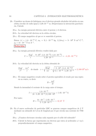 ´
´
CAP´
ITULO 3. INTERACCION ELECTROMAGNETICA

84

28.- Considere un ´tomo de hidr´geno con el electron girando alrededor del n´ cleo en una
a
o
u
−11
orbita circular de radio igual a 5,29;·10
m. Despreciamos la interacci´n gravitatoo
ria. Calcule:
28.a.- La energ´ potencial el´ctrica entre el proton y el electron.
ıa
e
28.b.- La velocidad del electron en la orbita circular.
28.c.- El campo magn´tico al que se ve sometido el proton.
e
Datos: |e| = 1, 6 · 10−19 C, me = 9, 1 · 10−31 kg, 1/(4πǫ0 ) = 9 · 109 N m2 C−2 ,
µ0 = 4π · 10−7 T m A−1 .

Soluci´n:
o
28.a.- La energ´ potencial el´ctrica vendr´ dada por:
ıa
e
a
U=

9 · 109 · 1, 6 · 10−19 (−1, 6 · 10−19 )
Kqq ′
=
= −4, 35 · 10−18 J
r
5, 29 · 10−11

28.b.- La velocidad del electr´n en la ´rbita obtendr´ de:
o
o
a
mv 2
Kqq ′
=
r2
r

de donde v =

Kqq ′
=
mr

9 · 109 · (1, 6 · 10−19 )2
= 2, 188·106 m/s
9, 1 · 10−31 · 5, 29 · 10−11

28.c.- El campo magn´tico creado sobre el prot´n equivaldr´ al creado por una espira
e
o
a
en su centro, es decir:
µ0 I
B=
2r
Siendo la intensidad el cociente de la carga entre el tiempo.
I=

1, 6 · 10−19
= 1, 05 · 10−3 A
2π · 5, 29 · 10−11 /2, 188 · 106

Por tanto:
B=

4π · 10−7 · 1, 05 · 10−3
= 12, 47 T
2 · 5, 29 · 10−11

29.- En el nuevo acelerador de part´
ıculas LHC se generan campos magn´ticos de 2 T
e
mediante un solenoide de 5,3 m de longitud por el que circula una corriente de 7700
A.
29.a.- ¿Cuantos electrones circulan cada segundo por el cable del solenoide?
29.b.- Calcule la fuerza que experimenta un electron que entra al acelerador a 1 m/s
perpendicularmente al campo magnetico.

 