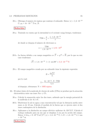 85

3.2. PROBLEMAS RESUELTOS.

29.c.- Obtenga el numero de espiras que contiene el solenoide. Datos: |e| = 1, 6 · 10−19
C; µ0 = 4π · 10−7 T·m /A

Soluci´n:
o
29.a.- Teniendo en cuenta que la intensidad es el cociente carga/tiempo, tendremos:
7700 =

n · 1, 6 · 10−19
q
=
t
1

de donde se despeja el n´ mero de electrones n:
u
n=

7700
= 4, 81 · 1022
−19
1, 6 · 10

→
−
→
→ −
29.b.- La fuerza debida a un campo magn´tico es F = q − × B , por lo que en este
e
v
caso tendremos:
→
−
| F | = 1, 6 · 10−19 · 1 · 2 · sen 90o = 3, 2 · 10−19 N
29.c.- El campo magn´tico creado por un solenoide tiene la siguiente expresi´n:
e
o
B=

µ0 NI
L

por lo cual:
2=

4π · 10− 7 · N · 7700
5, 3

al despejar, obtenemos: N = 1095 espiras
30.- El enlace i´nico de la molecula de cloruro de sodio (ClNa) se produce por la atracci´n
o
o
electrost´tica entre sus iones Na+ y Cl-.
a
30.a.- Calcula la separaci´n entre los dos iones, sabiendo que la energ´ potencial de
o
ıa
la mol´cula es de -6.1 eV.
e
30.b.- Disolvemos la sal en agua a una concentraci´n tal que la distancia media entre
o
iones es de 10 nm. Calcula el modulo de la fuerza que se ejercen entre s´ dos
ı
iones cualesquiera de la disoluci´n.
o
30.c.- Aplicamos a la disoluci´n un campo el´ctrico uniforme de 120 N/C. Calcula el
o
e
trabajo realizado para un ion que se desplaza 5 cm por la acci´n del campo.
o
Datos: 1/4πǫ0 = 9 · 109 N·m2 /C2 ; |e| = 1, 6 · 10−19 C; 1 eV = 1, 6 · 10−19 J; 1 nm
= 10−9 m

Soluci´n:
o

 