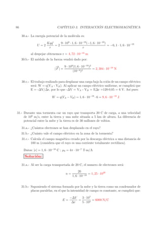 ´
´
CAP´
ITULO 3. INTERACCION ELECTROMAGNETICA

86

30.a.- La energ´ potencial de la mol´cula es:
ıa
e
U =2

9 · 109 · 1, 6 · 10−19 (−1, 6 · 10−19 )
Kqq ′
=2
= −6, 1 · 1, 6 · 10−19
r
r

al despejar obtenemos r = 4, 72 · 10−10 m

30.b.- El m´dulo de la fuerza vendr´ dado por:
o
a

→
−
9 · 109 (1, 6 · 10−19 )2
|F | =
= 2, 304 · 10−10 N
−9 )2
(10
30.c.- El trabajo realizado para desplazar una carga bajo la cci´n de un campo el´ctrico
o
e
ser´: W = q(VA - VB ). Al aplicar un campo el´ctrico uniforme, se cumplir´ que
a
e
a
E = -∆V/∆r, por lo que -∆V = VA - VB = E∆r =120·0,05 = 6 V. As´ pues:
ı
W = q(VA − VB ) = 1, 6 · 10−19 · 6 = 9, 6 · 10−19 J

31.- Durante una tormenta cae un rayo que transporta 20 C de carga, a una velocidad
de 108 m/s, entre la tierra y una nube situada a 5 km de altura. La diferencia de
potencial entre la nube y la tierra es de 30 millones de voltios.
31.a.- ¿Cu´ntos electrones se han desplazado en el rayo?
a
31.b.- ¿Cu´nto vale el campo el´ctrico en la zona de la tormenta?
a
e
31.c.- Calcula el campo magn´tico creado por la descarga el´ctrica a una distancia de
e
e
100 m (considera que el rayo es una corriente totalmente rectil´
ınea).
Datos: |e| = 1, 6 · 10−19 C ; µ0 = 4π · 10−7 T·m/A

Soluci´n:
o
31.a.- Al ser la carga transportada de 20 C, el numero de electrones ser´:
a
n=

20
= 1, 25 · 1020
1, 6 · 10−19

31.b.- Suponiendo el sistema formado por la nube y la tierra como un condensador de
placas paralelas, en el que la intensidad de campo es constante, se cumplir´ que:
a
E=

−∆V
3 · 107
=
= 6000 N/C
∆r
5 · 103

 